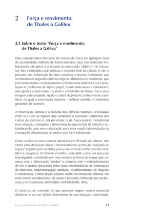 23Força e movimento: de Thales a Galileu
2 Força e movimento:
de Thales a Galileu
23
2.1 Sobre o texto “Força e movimento:
de Thales a Galileu”
Uma característica marcante do ensino de física em qualquer nível
de escolaridade, refletida de forma bastante clara nos materiais ins-
trucionais, em geral, é o recurso ao enunciado “objetivo” de concei-
tos, leis e princípios que enfatiza o produto final da ciência, e não o
processo de construção de seus conceitos e teorias. Conteúdos que
se estruturam segundo crité­rios lógicos, ahistóricos e modernos, que
priorizam ampla e exclusivamente o formalismo mate­mático e a reso-
lução de problemas de lápis e papel, levam professores e estudantes,
não apenas a uma visão irrealista e enfadonha da física, mas a uma
imagem estereotipada, rígida e estéril do próprio conhe­cimento cien-
tífico, na qual a associação cientista – método científico é sinônimo
ga­rantido de su­cesso.
A história da ciência e a filosofia das ciências naturais, articuladas
entre si e com os tópicos que compõem o currículo tradicional dos
cursos de ciências e, em particular, o da física podem transformar
essa situação, corrigindo a disseminação equivocada da ciência e es-
tabelecendo uma nova orientação para uma ampla re­formulação da
concepção ultrapassada de ensino que lhe é subjacente.
Como evidencia uma extensa litera­tura em filo­sofia da ciência, não
existe uma des­crição única e universalmente aceita do “conjunto de
regras” seguido pelo cientista, pois a natu­reza do conhecimento cien-
tífico é complexa. O método científico, entendido como um processo
investigativo, constituído por uma sequência linear de etapas que co-
meça com a observação “neutra” e culmina com o estabelecimento
de leis e teorias (passando pelas fases intermediárias de formulação
de hipóteses, experimentação, medição, estabelecimento de relações
e conclusões), é mera ficção. Mesmo assim, no ensino de ciências, em
nível médio, notadamente, ele ainda é bastante enfati­zado por profes-
sores e livros de texto (MOREIRA; OSTERMANN, 1993).
O cientista, ao contrário do que parecem sugerir muitos materiais
didáticos, é um ser falível, dependente de sua intuição, criatividade,
 