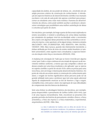 24
capacidade de análise, de seu poder de síntese, etc., envolvido em um
amplo processo coletivo de construção do co­nhecimento. A introdu-
ção de aspec­tos históricos do desenvolvi­mento científico nos manuais
esco­lares e em sala de aula pode não ape­nas contribuir para propor-
cionar ao estudante uma visão mais realista e hu­mana do desenvol­
vimento da ciência, como pode também auxiliar o professor a desen-
volver estra­tégias que possibilitem uma melhor assimilação de ideias
e conceitos por parte do aluno.
Em mecânica, por exemplo, de longe a parte da física mais explorada no
ensino secundário, é notável a semelhança de certas ideias mantidas
por estudantes de qualquer nível de esco­laridade sobre o movimento
dos corpos com algu­mas ideias presentes na física aristotélica e em te-
orias do impetus, como apontam, já há algum tempo, inúmeros estudos
(McCLOSKEY, 1983; ZYLBERSZTAJN, 1983; SEBASTIA, 1984; SALTIEL;
VIENNOT, 1985). Mas é pouca, quando não inteiramente inexistente, a
ênfase atribuída por livros de texto do ensino médio brasi­leiro (e tam-
bém universitário, entre aqueles mais consulta­dos) a aspectos históri-
cos da rela­ção entre força e movi­mento (PEDUZZI, 1992).
A mudança de concepção do “tudo que se move é movido por alguma
coisa” para “todo o corpo continua em seu estado de repouso ou de mo-
vimento retilíneo uniforme, a menos que seja compelido a alterar um
desses estados por uma força resultante a ele apli­cada”, que se operou
no espírito científico a partir do século XVII e abriu as portas para uma
nova física, tem um longo e interessante desenvolvimento histórico. Do
ponto de vista de um ensino atento à construção do conhecimento pelo
aluno, o resgate de trechos significativos desse percurso pode ser de
grande utilidade tanto para o professor (que tem uma opção adicional
àquela de simplesmente enunciar as leis de Newton e, logo a seguir,
exemplificá-las), como para o aluno (na superação de suas dificuldades
de compreensão das leis básicas da dinâmica).
Sem uma ênfase na abordagem histórica da mecânica, por exemplo,
passa desper­cebido o pensamento de Galileu Galilei (1564-1642), que
é de uma riqueza extraordinária. Nele, encon­tram-se presentes três
grandes períodos da história do pensamento científico (físico): a física
aris­totélica, a física do impetus e a física matemática, experimental,
arquimediana (KOYRÉ, 1986). Mas,
[...] não é su­ficiente ler Galileu com os olhos do século XX ou
interpretá-lo em termos modernos. Só podemos compreender o
seu trabalho se soubermos algo acerca do sistema que pôs em
 