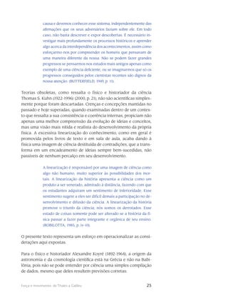 25Força e movimento: de Thales a Galileu
causa e devemos conhecer esse sistema, independentemente das
afirmações que os seus adversários faziam sobre ele. Em todo
caso, não basta descrever e expor descobertas. É necessário in-
vestigar mais profun­damente os processos históricos e aprender
algo acerca da interdependência dos acontecimen­tos, assim como
esforçarmo-nos por compreender os homens que pensavam de
uma maneira di­ferente da nossa. Não se podem fazer grandes
progressos se pensarmos nos estudos mais antigos apenas como
exemplo de uma ciência deficiente, ou se imaginarmos que só os
progressos conse­guidos pelos cientistas recentes são dignos da
nossa atenção. (BUTTERFIELD, 1949, p. 11).
Teorias obsoletas, como ressalta o físico e historiador da ciência
Thomas S. Kuhn (1922-1996) (2000, p. 21), não são acientíficas simples-
mente porque foram descartadas. Crenças e concepções man­tidas no
passado e hoje superadas, quando examinadas dentro de um contex-
to que ressalta a sua consistência e coerência internas, propiciam não
apenas uma melhor compreensão da evolução de ideias e conceitos,
mas uma visão mais nítida e realista do desenvolvimento da própria
física. A excessiva linearização do conhecimento, como em geral é
promovida pelos livros de texto e em sala de aula, acaba dando à
física uma imagem de ciência destituída de contradições, que a trans­
forma em um encadeamento de ideias sempre bem-sucedidas, não
passíveis de nenhum percalço em seu desenvolvimento.
A linearização é responsável por uma imagem de ciência como
algo não humano, muito superior às possibilidades dos mor-
tais. A linearização da história apresenta a ciência como um
produto a ser venerado, admirado à distância, fazendo com que
os estudantes adquiram um sentimento de inferioridade. Esse
sentimento sugere a eles ser difícil demais a par­ticipação no de-
senvolvimento e difusão da ciência. A linearização da história
promove o triunfo da ciência; nós somos os derrotados. Esse
estado de coisas somente pode ser alterado se a his­tória da fí-
sica passar a fazer parte integrante e orgânica de seu ensino.
(ROBILOTTA, 1985, p. iv-10).
O presente texto representa um esforço em operacionalizar as consi-
derações aqui expostas.
Para o físico e historiador Alexandre Koyré (1892-1964), a origem da
astronomia e da cosmologia científica está na Grécia e não na Babi-
lônia, pois não se pode entender por ciência uma simples compilação
de dados, mesmo que deles resultem previsões corretas:
 