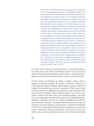 26
Com efeito, se admitíssemos uma certa concepção ultrapositi-
vista e ultrapragmática da ciência e do trabalho científico, cer-
tamente deveríamos dizer que foram os babilônios que começa-
ram. Realmente, eles observaram os céus, fixaram as posições
das estrelas e organizaram os respectivos catálogos, anotando,
dia a dia, as posições dos planetas. Se isso é feito cuidadosa-
mente durante séculos, chega-se, no fim das contas, a ter catá-
logos que revelarão a periodicidade dos movimentos planetários
e oferecerão a possibilidade de prever, para cada dia do ano,
a posição das estrelas e dos planetas que serão reencontrados
cada vez que se olhar para o céu. O que é muito importante
para os babilônios, pois, dessa previsão das posições de plane-
tas depende, pelos caminhos da astrologia, uma previsão dos
acontecimentos que se darão na Terra. Assim, se a previsão e
a predição equivalem a ciência, nada é mais científico do que a
astronomia babilônica. Mas se se vir no trabalho científico so-
bretudo um trabalho teórico e se acreditar – como é o meu caso
– que não há ciência onde não há teoria, rejeitar-se-á a ciência
babilônica e dir-se-á que a cosmologia científica dá seus primei-
ros passos na Grécia, pois foram os gregos que, pela primeira
vez, conceberam e formularam a exigência intelectual do sa-
ber teórico: preservar os fenômenos, isto é, formular uma teoria
explicativa do dado observável, algo que os babilônios jamais
fizeram. (KOYRÉ, 1982, p. 81-82).
Por certo, não há ciência onde não há teoria, e nesse ponto pode-se
concordar com Koyré. Mas a formulação de uma teoria a partir do
dado observável, inadvertidamente, pode induzir a uma postura em-
pirista na construção do conhecimento, e sobre isso não há acordo.
O texto “Força e movimento: de Thales a Galileu” começa com os
gregos. No primeiro capítulo, “De Thales a Ptolomeu”, discute-se a
constituição da maté­ria segundo alguns filósofos gregos e ideias no
campo da astronomia que acabam colo­cando a Terra como corpo
central no uni­verso e elegendo o movimento circular uniforme como
um movimento “perfeito”. Nessa trajetória chega-se ao universo aris-
totélico. Vendo de um lado a Terra, em constante mudança, e de outro
o céu, que exceto pelo movimento dos astros não é ob­jeto de qualquer
alteração, Aristóteles (384-322 a.C.) atribui realidades físicas diferen-
tes a esses dois “mundos”, com reflexos diretos na forma com que irá
estruturar as suas concepções em me­cânica. O sistema de Ptolomeu
(∼100-170 d.C.) salva admiravelmente bem os fenômenos e será aceito
como o sistema do mundo até Copérnico, no século XV. Ele é com­
patível com a dou­trina aristotélica de uma Terra imóvel e referencial
 