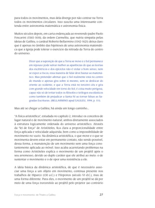 27Força e movimento: de Thales a Galileu
para todos os movimentos, mas dela diverge por não centrar na Terra
to­dos os movimentos circulares. Isso suscita uma interes­sante con-
tenda entre astronomia mate­mática e astronomia física.
Muitos séculos depois, em carta endereçada ao reverendo padre Paolo
Foscarini (1565-1616), da ordem Carmelita, que nutria simpatia pelas
ideias de Galileu, o cardeal Roberto Bellarmino (1542-1621) deixa claro
que é apenas no âmbito das hipóteses de uma astronomia matemáti-
ca que a Igreja pode tolerar o exercício da retirada da Terra do centro
do universo:
Dizer que a suposição de que a Terra se move e o Sol permanece
em repouso pode salvar melhor as aparências do que as teorias
dos excêntricos e dos epiciclos não é violar o bom senso, nem
se expor a riscos; essa maneira de falar deve bastar ao matemá-
tico. Mas pretender afirmar que o Sol realmente está no centro
do mundo e apenas gira sobre si mesmo, sem se deslocar do
oriente ao ocidente, e que a Terra está no terceiro céu e gira
com grande velocidade em torno do Sol, é coisa muito perigosa,
capaz não só de irritar todos os filósofos e teólogos escolásticos
como também de prejudicar a Santa Fé ao tornar falsas as Sa-
gradas Escrituras. (BELLARMINO apud GALILEU, 1994, p. 111).
Mas até se chegar a Galileu, há ainda um longo caminho...
“A física aristotélica”, estudada no capítulo 2, introduz os conceitos de
lugar natural e de movimento natu­ral, ambos diretamente associados
à estrutura logicamente ordenada do uni­verso aristotélico. Através
da “lei de força” de Aristóteles, fica clara a proporcionalidade entre
força aplicada e velo­cidade adquirida, bem como a impossibilidade de
movimento no vazio. Na dinâmica aristotélica, o que move e o que se
movimenta devem estar em permanente contato, não sendo possível,
dessa forma, a manutenção de um movimento sem uma força cons-
tantemente apli­cada ao móvel. Isso acaba acarretando problemas na
forma como Aristóteles explica o movimento de um projétil após o
seu arremesso, devido ao duplo caráter que ele atribui ao meio: o de
susten­tar o movimento e o de opor uma resistência a ele.
A ideia básica da dinâmica aristotélica, de que é necessário asso-
ciar uma força a um objeto em movimento, continua presente nos
trabalhos de Hiparco (130 a.C.) e Filoponos (século VI d.C.), mas de
uma forma diferente. Para eles, o movimento de um projétil se dá por
meio de uma força transmitida ao projétil pelo projetor (ao contrário
 