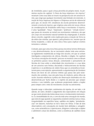 28
de Aristóteles, para o qual a força provinha do próprio meio). As pri-
meiras seções do capítulo “A física da força impressa e do impetus”
mostram como essa ideia se insere na perspectiva de um universo fi-
nito, que exige que qualquer movimento seja limitado em extensão. A
noção de força impressa de Hiparco e Filo­ponos serviu de referencial
para que, no século XIV, estudiosos da escola parisiense desenvol­
vessem a teoria do impetus, que originou uma série de novas críticas
às considerações de Aristóte­les sobre força e movimento. O impetus,
é uma “qualidade”, “força”, “impressão”, “potência”, “virtude motriz”,
que passa do movente ao móvel nos movimentos violentos e de que
um corpo em movimento natural também fica impregnado. É através
desse conceito, sugerido como explica­ção para a rotação da Terra ou
da esfera das estrelas, que aparece, pela primeira vez, mesmo que de
forma incipiente, a ideia de uma única física para explicar eventos
terrestres e celestes.
Contudo, para que uma nova física possa encontrar terreno fértil para
o seu desen­volvimento, faz-se necessário abalar toda uma estrutu-
ra rigidamente estabelecida ao longo dos sé­culos, em que se acham
interligados componentes de ciência, filosofia e religião. No capítulo
“As novas concepções do mundo”, procura-se mostrar como se deram
os primeiros passos nessa dire­ção, comentando o pensamento de
Nicolau de Cusa sobre a relatividade dos movimentos e a sua ideia
de um universo sem limites; discutindo o heliocentrismo de Nicolau
Copérnico e os problemas de ordem física que os aristotélicos levan-
tavam para a sua rejeição; apresentando a argumentação de Gior­dano
Bruno em favor de um universo infinito que passa não pelo teste-
munho dos sentidos, mas sim pela força do intelecto, pelos olhos da
razão; fazendo referência à prática de observação sis­temática do céu
desenvolvida por Tycho Brahe e o espírito de precisão que sempre
norteou o seu trabalho, que acabaram propiciando dados a Kepler
para romper com o mito do movimento circu­lar na astronomia.
Quando surge o telescópio, sentimentos de repulsa, de um lado, e de
adesão, de ou­tro, dividem o julgamento dos espectadores em relação
ao que veem através das lentes desse novo e revolucionário instrumen-
to. É a imutabilidade do céu, e com ela toda uma concepção de mundo,
que está em jogo quando se argumenta existirem estrelas nunca vistas,
irregularidades na su­perfície lunar, satélites em Júpiter, “protuberân-
cias” em Saturno, manchas no Sol e fases em Vênus. O fato de dois
observadores com concepções de mundo bem definidas e antagôni-
cas, como aristotélicos e copernicanos, dirigirem o telescópio a Júpiter
e admitirem coisas tão distintas, como a existência de satélites nesse
 