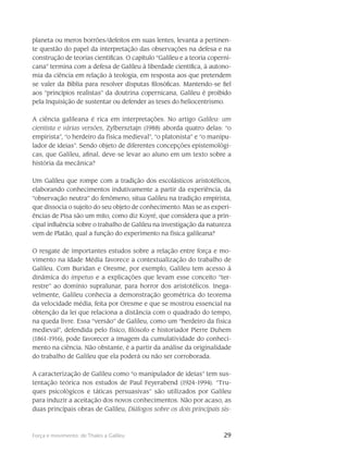 29Força e movimento: de Thales a Galileu
planeta ou meros borrões/defeitos em suas lentes, levanta a pertinen-
te questão do papel da interpretação das observações na defesa e na
construção de teorias científicas. O capítulo “Galileu e a teoria coperni-
cana” termina com a defesa de Galileu à liber­dade científica, à autono-
mia da ciência em relação à teologia, em resposta aos que pretendem
se va­ler da Bíblia para resolver disputas filosóficas. Mantendo-se fiel
aos “princípios realistas” da doutrina copernicana, Galileu é proibido
pela Inquisição de sustentar ou defender as teses do heliocen­trismo.
A ciência galileana é rica em interpretações. No artigo Galileu: um
cientista e várias versões, Zylbersztajn (1988) aborda quatro delas: “o
empirista”, “o herdeiro da física medieval”, “o platonista” e “o manipu-
lador de ideias”. Sendo objeto de diferentes concepções epistemológi-
cas, que Galileu, afinal, deve-se levar ao aluno em um texto sobre a
história da mecânica?
Um Galileu que rompe com a tradição dos escolásticos aristotélicos,
elaborando conhecimentos indutivamente a partir da experiência, da
“observação neutra” do fenômeno, situa Galileu na tradição empirista,
que dissocia o sujeito do seu objeto de conhecimento. Mas se as experi-
ências de Pisa são um mito, como diz Koyré, que considera que a prin-
cipal influência sobre o trabalho de Galileu na investigação da natureza
vem de Platão, qual a função do experimento na física galileana?
O resgate de importantes estudos sobre a relação entre força e mo-
vimento na Idade Média favorece a contextualização do trabalho de
Galileu. Com Buridan e Oresme, por exemplo, Galileu tem acesso à
dinâmica do impetus e a explicações que levam esse conceito “ter-
restre” ao domínio supralunar, para horror dos aristotélicos. Inega-
velmente, Galileu conhecia a demonstração geométrica do teorema
da velocidade média, feita por Oresme e que se mostrou essencial na
obtenção da lei que relaciona a distância com o quadrado do tempo,
na queda livre. Essa “versão” de Galileu, como um “herdeiro da física
medieval”, defendida pelo físico, filósofo e historiador Pierre Duhem
(1861-1916), pode favorecer a imagem da cumulatividade do conheci-
mento na ciência. Não obstante, é a partir da análise da originalidade
do trabalho de Galileu que ela poderá ou não ser corroborada.
A caracterização de Galileu como “o manipulador de ideias” tem sus-
tentação teórica nos estudos de Paul Feyerabend (1924-1994). “Tru-
ques psicológicos e táticas persuasivas” são utilizados por Galileu
para induzir a aceitação dos novos conhecimentos. Não por acaso, as
duas principais obras de Galileu, Diálogos sobre os dois principais sis-
 