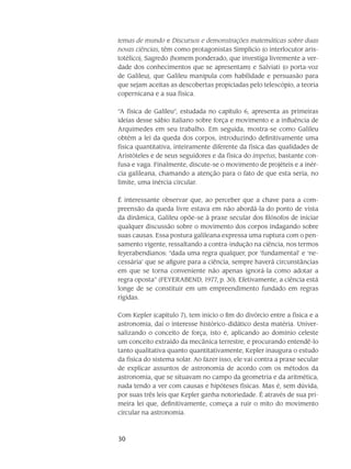 30
temas de mundo e Discursos e demonstrações matemáticas sobre duas
novas ciências, têm como protagonistas Simplício (o interlocutor aris-
totélico), Sagredo (homem ponderado, que investiga livremente a ver-
dade dos conhecimentos que se apresentam) e Salviati (o porta-voz
de Galileu), que Galileu manipula com habilidade e persuasão para
que sejam aceitas as descobertas propiciadas pelo telescópio, a teoria
copernicana e a sua física.
“A física de Galileu”, estudada no capítulo 6, apresenta as primeiras
ideias desse sábio italiano sobre força e movi­mento e a influência de
Arquimedes em seu trabalho. Em seguida, mostra-se como Galileu
ob­tém a lei da queda dos corpos, introduzindo definitivamente uma
física quantitativa, inteiramente diferente da física das qualidades de
Aristóteles e de seus seguidores e da física do impetus, bas­tante con­
fusa e vaga. Finalmente, discute-se o movimento de projéteis e a inér-
cia galileana, cha­mando a atenção para o fato de que esta seria, no
limite, uma inércia circular.
É interessante observar que, ao perceber que a chave para a com-
preensão da queda livre estava em não abordá-la do ponto de vista
da dinâmica, Galileu opõe-se à praxe secular dos filósofos de iniciar
qualquer discussão sobre o movimento dos corpos indagando sobre
suas causas. Essa postura galileana expressa uma ruptura com o pen-
samento vigente, ressaltando a contra-indução na ciência, nos termos
feyerabendianos: “dada uma regra qualquer, por ‘fundamental’ e ‘ne-
cessária’ que se afigure para a ciência, sempre haverá circunstâncias
em que se torna conve­niente não apenas ignorá-la como adotar a
regra oposta” (FEYERABEND, 1977, p. 30). Efetivamente, a ciência está
longe de se constituir em um empreendimento fundado em regras
rígidas.
Com Kepler (capítulo 7), tem início o fim do divórcio entre a física e a
astronomia, daí o inte­resse histórico-didático desta matéria. Univer-
salizando o conceito de força, isto é, aplicando ao domínio celeste
um conceito extraído da mecânica terrestre, e procurando entendê-lo
tanto qua­li­tativa quanto quantitativamente, Kepler inaugura o estudo
da física do sistema solar. Ao fazer isso, ele vai contra a praxe secular
de explicar assuntos de astronomia de acordo com os métodos da
astronomia, que se situavam no campo da geometria e da aritmética,
nada tendo a ver com cau­sas e hipóteses físicas. Mas é, sem dúvida,
por suas três leis que Kepler ganha notoriedade. É atra­vés de sua pri-
meira lei que, definitivamente, começa a ruir o mito do movimento
circular na astro­nomia.
 