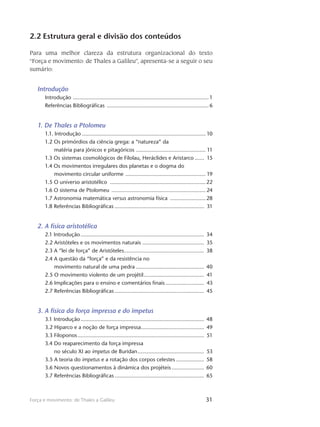 31Força e movimento: de Thales a Galileu
2.2 Estrutura geral e divisão dos conteúdos
Para uma melhor clareza da estrutura organizacional do texto
“Força e movimento: de Thales a Galileu”, apresenta-se a seguir o seu
sumário:
Introdução
Introdução ......................................................................................... 1
Referências Bibliográficas ...................................................................6
1. De Thales a Ptolomeu
1.1. Introdução................................................................................. 10
1.2 Os primórdios da ciência grega: a “natureza” da
matéria para jônicos e pitagóricos .............................................. 11
1.3 Os sistemas cosmológicos de Filolau, Heráclides e Aristarco....... 15
1.4 Os movimentos irregulares dos planetas e o dogma do
movimento circular uniforme ..................................................... 19
1.5 O universo aristotélico ...............................................................22
1.6 O sistema de Ptolomeu .............................................................. 24
1.7 Astronomia matemática versus astronomia física ........................ 28
1.8 Referências Bibliográficas........................................................... 31
2. A física aristotélica
2.1 Introdução................................................................................. 34
2.2 Aristóteles e os movimentos naturais......................................... 35
2.3 A “lei de força” de Aristóteles..................................................... 38
2.4 A questão da “força” e da resistência no
movimento natural de uma pedra............................................. 40
2.5 O movimento violento de um projétil........................................ 41
2.6 Implicações para o ensino e comentários finais.......................... 43
2.7 Referências Bibliográficas........................................................... 45
3. A física da força impressa e do impetus
3.1 Introdução................................................................................. 48
3.2 Hiparco e a noção de força impressa......................................... 49
3.3 Filoponos................................................................................... 51
3.4 Do reaparecimento da força impressa
no século XI ao impetus de Buridan............................................ 53
3.5 A teoria do impetus e a rotação dos corpos celestes................... 58
3.6 Novos questionamentos à dinâmica dos projéteis...................... 60
3.7 Referências Bibliográficas........................................................... 65
 