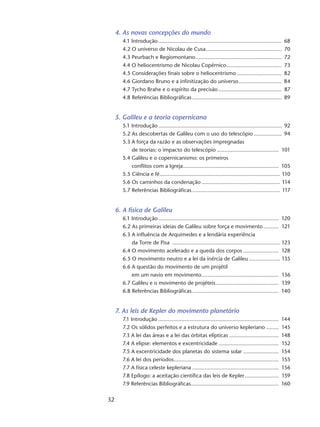 32
4. As novas concepções do mundo
4.1 Introdução................................................................................. 68
4.2 O universo de Nicolau de Cusa.................................................. 70
4.3 Peurbach e Regiomontano......................................................... 72
4.4 O heliocentrismo de Nicolau Copérnico..................................... 73
4.5 Considerações finais sobre o heliocentrismo.............................. 82
4.6 Giordano Bruno e a infinitização do universo............................. 84
4.7 Tycho Brahe e o espírito da precisão.......................................... 87
4.8 Referências Bibliográficas........................................................... 89
5. Galileu e a teoria copernicana
5.1 Introdução................................................................................. 92
5.2 As descobertas de Galileu com o uso do telescópio................... 94
5.3 A força da razão e as observações impregnadas
de teorias: o impacto do telescópio......................................... 101
5.4 Galileu e o copernicanismo: os primeiros
conflitos com a Igreja............................................................... 105
5.5 Ciência e fé............................................................................... 110
5.6 Os caminhos da condenação.................................................... 114
5.7 Referências Bibliográficas.......................................................... 117
6. A física de Galileu
6.1 Introdução............................................................................... 120
6.2 As primeiras ideias de Galileu sobre força e movimento........... 121
6.3 A influência de Arquimedes e a lendária experiência
da Torre de Pisa ....................................................................... 123
6.4 O movimento acelerado e a queda dos corpos........................ 128
6.5 O movimento neutro e a lei da inércia de Galileu..................... 135
6.6 A questão do movimento de um projétil
em um navio em movimento................................................... 136
6.7 Galileu e o movimento de projéteis.......................................... 139
6.8 Referências Bibliográficas......................................................... 140
7. As leis de Kepler do movimento planetário
7.1 Introdução............................................................................... 144
7.2 Os sólidos perfeitos e a estrutura do universo kepleriano......... 145
7.3 A lei das áreas e a lei das órbitas elípticas................................. 148
7.4 A elipse: elementos e excentricidade........................................ 152
7.5 A excentricidade dos planetas do sistema solar........................ 154
7.6 A lei dos períodos..................................................................... 155
7.7 A física celeste kepleriana......................................................... 156
7.8 Epílogo: a aceitação científica das leis de Kepler....................... 159
7.9 Referências Bibliográficas......................................................... 160
 