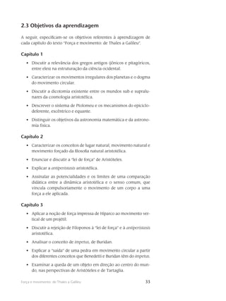 33Força e movimento: de Thales a Galileu
2.3 Objetivos da aprendizagem
A seguir, especificam-se os objetivos referentes à aprendizagem de
cada capítulo do texto “Força e movimento: de Thales a Galileu”.
Capítulo 1
Discutir a relevância dos gregos antigos (jônicos e pitagóricos,•	
entre eles) na estruturação da ciência ocidental.
Caracterizar os movimentos irregulares dos planetas e o dogma•	
do movimento circular.
Discutir a dicotomia existente entre os mundos sub e supralu-•	
nares da cosmologia aristotélica.
Descrever o sistema de Ptolomeu e os mecanismos do epiciclo-•	
deferente, excêntrico e equante.
Distinguir os objetivos da astronomia matemática e da astrono-•	
mia física.
Capítulo 2
Caracterizar os conceitos de lugar natural, movimento natural e•	
movimento forçado da filosofia natural aristotélica.
Enunciar e discutir a “lei de força” de Aristóteles.•	
Explicar a•	 antiperistasis aristotélica.
Assinalar as potencialidades e os limites de uma comparação•	
didática entre a dinâmica aristotélica e o senso comum, que
vincula compulsoriamente o movimento de um corpo a uma
força a ele aplicada.
Capítulo 3
Aplicar a noção de força impressa de Hiparco ao movimento ver-•	
tical de um projétil.
Discutir a rejeição de Filoponos à “lei de força” e à•	 antiperistasis
aristotélica.
Analisar o conceito de•	 impetus, de Buridan.
Explicar a “saída” de uma pedra em movimento circular a partir•	
dos diferentes conceitos que Benedetti e Buridan têm do impetus.
Examinar a queda de um objeto em direção ao centro do mun-•	
do, nas perspectivas de Aristóteles e de Tartaglia.
 
