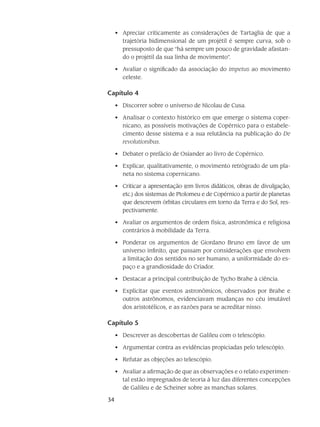 34
Apreciar criticamente as considerações de Tartaglia de que a•	
trajetória bidimensional de um projétil é sempre curva, sob o
pressuposto de que “há sempre um pouco de gravidade afastan-
do o projétil da sua linha de movimento”.
Avaliar o significado da associação do•	 impetus ao movimento
celeste.
Capítulo 4
Discorrer sobre o universo de Nicolau de Cusa.•	
Analisar o contexto histórico em que emerge o sistema coper-•	
nicano, as possíveis motivações de Copérnico para o estabele-
cimento desse sistema e a sua relutância na publicação do De
revolutionibus.
Debater o prefácio de Osiander ao livro de Copérnico.•	
Explicar, qualitativamente, o movimento retrógrado de um pla-•	
neta no sistema copernicano.
Criticar a apresentação (em livros didáticos, obras de divulgação,•	
etc.) dos sistemas de Ptolomeu e de Copérnico a partir de planetas
que descrevem órbitas circulares em torno da Terra e do Sol, res-
pectivamente.
Avaliar os argumentos de ordem física, astronômica e religiosa•	
contrários à mobilidade da Terra.
Ponderar os argumentos de Giordano Bruno em favor de um•	
universo infinito, que passam por considerações que envolvem
a limitação dos sentidos no ser humano, a uniformidade do es-
paço e a grandiosidade do Criador.
Destacar a principal contribuição de Tycho Brahe à ciência.•	
Explicitar que eventos astronômicos, observados por Brahe e•	
outros astrônomos, evidenciavam mudanças no céu imutável
dos aristotélicos, e as razões para se acreditar nisso.
Capítulo 5
Descrever as descobertas de Galileu com o telescópio.•	
Argumentar contra as evidências propiciadas pelo telescópio.•	
Refutar as objeções ao telescópio.•	
Avaliar a afirmação de que as observações e o relato experimen-•	
tal estão impregnados de teoria à luz das diferentes concepções
de Galileu e de Scheiner sobre as manchas solares.
 