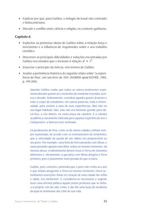 35Força e movimento: de Thales a Galileu
Explicar por que, para Galileu, o milagre de Josué não contradiz•	
o heliocentrismo.
Discutir o conflito entre ciência e religião, no contexto galileano.•	
Capítulo 6
Explicitar as primeiras ideias de Galileu sobre a relação força e•	
movimento e a influência de Arquimedes sobre o seu trabalho
científico.
Descrever as principais dificuldades e soluções encontradas por•	
Galileu nos estudos que o levaram à relação
2
td ∝ .
Enunciar o princípio da inércia, nos termos de Galileu.•	
Avaliar a pertinência histórica do seguinte relato sobre “a experi-•	
ência de Pisa”, em um livro de 1931 (NAMER apud KOYRÉ, 1982,
p. 199-200):
Quando Galileu soube que todos os outros professores expri-
miam dúvidas quanto às conclusões do insolente inovador, acei-
tou o desafio. Solenemente, convidou aqueles graves doutores e
todo o corpo de estudantes, em outras palavras, toda a Univer-
sidade, para assistir a uma de suas experiências. Mas não no
seu lugar habitual. Não, este não era bastante grande para ele.
Lá fora, a céu aberto, na vasta praça da catedral. E a cátedra
acadêmica cla­ramente indicada para aquelas experiências era o
Campanário, a famosa torre inclinada.
Os professores de Pisa, como os de outras cidades, tinham sem-
pre sustentado, de acordo com os ensinamentos de Aristóteles,
que a velocidade da queda de um objeto era pro­porcional ao
seu peso. Por exemplo, uma bola de ferro pesando cem libras, e
outra pesando apenas uma libra, soltas no mesmo momento, da
mesma altura, evidentemente devem tocar a Terra em instantes
diferentes e, obviamente, a que pesa cem libras atingirá a Terra
primeiro, pois é justamente mais pesada do que a outra.
Galileu, pelo contrário, pretendia que o peso não vinha ao caso
e que ambas atingiriam a Terra no mesmo momento. Ouvir se-
melhantes asserções, feitas no coração de uma cidade tão velha
e sábia, era intolerável. E considerou-se necessário e urgente
fazer uma afronta pública àquele jovem professor que se tinha,
a si próprio, em tão alta conta, e dar-lhe uma lição de modéstia
da qual se lembrasse até o fim de sua vida.
 