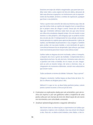 36
Doutores em trajes de veludo e magistrados, que pareciam acre-
ditar estar indo a uma espécie de feira de aldeia, deixaram de
lado suas diversas ocupações e se misturaram com os represen-
tantes da Faculdade, prontos a zombar do espetáculo, qualquer
que fosse o seu des­fecho.
Talvez o ponto mais estranho de toda essa história seja o fato de
que não tenha vindo ao espírito de ninguém fazer a experiência
por si próprio antes de chegar à arena. Ousar pôr em dúvida
algo que Aristóteles afirmara nada mais era que uma heresia
aos olhos dos estu­dantes daquele tempo. Era um insulto a seus
mestres e a eles próprios, uma desgraça que os po­deria excluir
dos círculos da elite. É indispensável ter essa atitude constante-
mente presente no espírito para apreciar plenamente o gênio de
Galileu, sua liberdade de pensamento e sua cora­gem, e também
para avaliar, em sua justa medida, o sono profundo do qual a
consciência hu­mana iria ser despertada. Que esforços, que lutas
eram necessárias para fazer nascer uma ciên­cia exata!
Galileu subiu os degraus da torre inclinada, calmo e tranquilo,
a despeito dos ri­sos e gritos da multidão. Compreendia bem a
importância da hora. No alto da torre, formulou mais uma vez
a questão com toda a exatidão. Se os corpos, ao cair, chegas-
sem ao solo ao mesmo tempo, ele seria o vitorioso; mas, se
chegassem em momentos diferentes, seriam seus adversários
que teriam razão.
Todos aceitaram os termos do debate. Gritavam: “Faça a prova!”
Chegara o momento. Galileu largou as duas bolas de ferro. To-
dos os olhares se dirigiam para o alto.
Silêncio! E o que se viu: as duas bolas partirem juntas, caírem
juntas e juntas tocarem a Terra ao pé da torre.
Contrastar as explicações dadas por um aristotélico, por um te-•	
órico do impetus e por um galileano sobre a trajetória de uma
pedra solta por um marujo da torre de observação de um navio
em movimento com velocidade constante.
Analisar epistemologicamente a seguinte afirmativa:•	
Não foram tanto as observações e experimentos de Galileu que
causaram a rup­tura com a tradição, mas sua atitude em relação
a eles. Para ele, os dados eram tratados como dados, e não re-
 