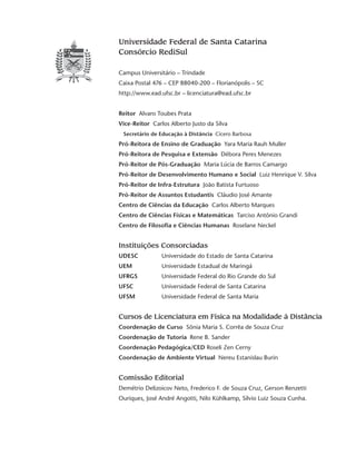 Universidade Federal de Santa Catarina
Consórcio RediSul
Campus Universitário – Trindade
Caixa Postal 476 – CEP 88040-200 – Florianópolis – SC
http://www.ead.ufsc.br – licenciatura@ead.ufsc.br
Reitor Alvaro Toubes Prata
Vice-Reitor Carlos Alberto Justo da Silva
Secretário de Educação à Distância Cícero Barbosa
Pró-Reitora de Ensino de Graduação Yara Maria Rauh Muller
Pró-Reitora de Pesquisa e Extensão Débora Peres Menezes
Pró-Reitor de Pós-Graduação Maria Lúcia de Barros Camargo
Pró-Reitor de Desenvolvimento Humano e Social Luiz Henrique V. Silva
Pró-Reitor de Infra-Estrutura João Batista Furtuoso
Pró-Reitor de Assuntos Estudantis Cláudio José Amante
Centro de Ciências da Educação Carlos Alberto Marques
Centro de Ciências Físicas e Matemáticas Tarciso Antônio Grandi
Centro de Filosofia e Ciências Humanas Roselane Neckel
Instituições Consorciadas
UDESC	 	 Universidade do Estado de Santa Catarina
UEM		 Universidade Estadual de Maringá
UFRGS		 Universidade Federal do Rio Grande do Sul
UFSC		 Universidade Federal de Santa Catarina
UFSM		 Universidade Federal de Santa Maria
Cursos de Licenciatura em Física na Modalidade à Distância
Coordenação de Curso Sônia Maria S. Corrêa de Souza Cruz
Coordenação de Tutoria Rene B. Sander
Coordenação Pedagógica/CED Roseli Zen Cerny
Coordenação de Ambiente Virtual Nereu Estanislau Burin
Comissão Editorial
Demétrio Delizoicov Neto, Frederico F. de Souza Cruz, Gerson Renzetti
Ouriques, José André Angotti, Nilo Kühlkamp, Silvio Luiz Souza Cunha.
 