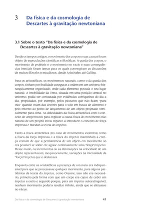 41Da física e da cosmologia de Descartes à gravitação newtoniana
3 Da física e da cosmologia de
Descartes à gravitação newtoniana
41
3.1 Sobre o texto “Da física e da cosmologia de
Descartes à gravitação newtoniana”
Desde os tempos antigos, o movimento dos corpos e suas causas foram
objeto de especulações científicas e filosóficas. A queda dos corpos, o
movimento de projéteis e o movi­mento no vazio e suas consequên-
cias inerciais foram temas para os quais convergiram as discus­sões
de muitos filósofos e estudiosos, desde Aristóteles até Galileu.
Para os aristotélicos, os movimentos naturais, como o da queda dos
corpos, tinham por finalidade assegurar a ordem em um universo hie-
rarquicamente organizado, onde cada ele­mento possuía o seu lugar
natural. A imobilidade da Terra, situada em uma posição central no
uni­verso, podia ser constatada por evidências corriqueiras do dia a
dia, propiciadas, por exemplo, pelos pássaros que não ficam “para
trás” quando voam das árvores para o solo em busca de ali­mento e
pelo re­torno ao ponto de lançamento de um objeto projetado verti-
calmente para cima. As dificuldades da física aristotélica com o con-
ceito de antiperistasis para explicar a causa física do movimento não
natural de um projétil levou Hiparco a introduzir o conceito de força
impressa e Buridan à teoria do impetus.
Tanto a física aristotélica (no caso de movimentos violentos) como
a física da força impressa e a física do impetus mantinham a cren-
ça comum de que a permanência de um objeto em movimento só
era possível se sobre ele agisse continuamente uma “força”/impetus.
Desse modo, os incrementos ou as diminuições na velocidade de um
objeto representavam, inequivocamente, variações na intensidade da
“força”/impetus que o deslocava.
Enquanto entre os aristotélicos a presença de um meio era indispen-
sável para que se processasse qualquer movimento, para alguns par-
tidários da teoria do impetus, como Oresme, isso não era necessá-
rio, primeiro pela forma com que um corpo era capaz de ceder um
impetus a outro e segundo porque, para um impetus autoextinguível,
nenhum movimento poderia resultar infinito, ainda que se efetuasse
no vácuo.
 