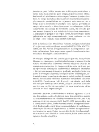 42
O universo, para Galileu, mesmo sem as hierarquias aristotélicas e
sendo muito mais amplo do que o imaginado por Copérnico, é finito.
Por isso ele só admitia um movimento perpétuo em trajetórias circu-
lares. Ao chegar à conclusão de que, em um movimento com acelera-
ção constante, a velocidade de um corpo varia uniformemente com o
tempo e que o movimento de um objeto sob a ação da gravidade (se
desprezada a resistência do ar) é o seu mais notável exemplo, Galileu
desconsidera a(s) causa(s) do movimento. Assim, ele não sabe por
que a queda dos cor­pos, sem resistência, independe de suas massas.
A explicação do porquê de os corpos caírem, tal como hoje é aceita
pela ciência, vai exigir uma conceituação clara e precisa do conceito
de força – e isso se deve a Isaac Newton (1642-1727).
Com a publicação dos Philosophiae naturalis principia mathematica
(Princípios matemáticos de filosofia natural) (NEWTON, 1987a; NEWTON,
1987b), em 1687, Newton prota­go­niza um dos mais importantes capí-
tulos na história da física ao promover a grande transforma­ção inte-
lectual que deu origem à ciência moderna.
Os Principia emerge em uma ciência agitada por uma nova postura
fi­losófica. As hierarquias e qualidades finalísticas e ocultas da filosofia
natural aristotélica não fazem mais sen­tido à discussão. É nas leis da
matéria em movimento e do choque mecânico entre partículas que
se supõe residir a chave para a compreensão de todos os fenômenos
– físicos (como a queda dos corpos, a reflexão, a refração), biológicos
(como a circulação sanguínea), fisiológicos (como as sensações), as-
tronômicos (como o movimento dos astros), químicos. O artífice dessa
filosofia mecanicista é o filósofo e matemático fran­cês René Descartes
(1596-1650). É contra uma visão de mundo e de ciência, explicitada
nos Princípios da filosofia (DESCARTES, 2007), de Descartes, publicado
em 1644, que os Principia newtoniano vai travar uma luta de várias
décadas, até a sua ampla aceitação.
Conforme Descartes, o conhecimento se estrutura a partir da razão e
não dos sentidos. Assim, ele discorda tanto dos aristotélicos quanto
da filosofia empirista de seu contemporâneo Francis Bacon (1561-1626)
expressa no Novum organum (1620) (BACON, 1979) que considera que
o conhecimento deriva, direta ou indiretamente, da experiência sen-
sível, do observado, a partir de um processo indutivo. Segundo Bacon,
observações detalhadas e rigorosas são o antídoto ao especulativis-
mo fatualmente vazio. Porém, mesmo defendendo filosofias antagô-
nicas sobre a forma de edificar conhecimentos, Bacon e Descartes se
opõem à filosofia aristotélica.
 