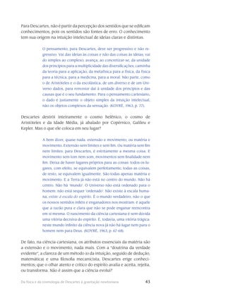 43Da física e da cosmologia de Descartes à gravitação newtoniana
Para Descartes, não é partir da percepção dos sentidos que se edificam
conhecimentos, pois os sentidos são fontes de erro. O conhecimento
tem sua origem na intuição intelectual de ideias claras e distintas.
O pensamento, para Descartes, deve ser progressivo e não re-
gressivo. Vai das ideias às coisas e não das coisas às ideias; vai
do simples ao complexo; avança, ao concretizar-se, da unidade
dos princípios para a multiplicidade das diversificações; caminha
da teoria para a aplicação, da metafísica para a física, da física
para a técnica, para a medicina, para a moral. Não parte, como
o de Aristóteles e o da escolástica, de um diverso e de um Uni-
verso dados, para remontar daí à unidade dos princípios e das
causas que é o seu fundamento. Para o pensamento cartesiano,
o dado é justamente o objeto simples da intuição intelectual,
não os objetos complexos da sensação. (KOYRÉ, 1963, p. 77).
Descartes destrói inteiramente o cosmo helênico, o cosmo de
Aristóteles e da Idade Média, já abalado por Copérnico, Galileu e
Kepler. Mas o que ele coloca em seu lugar?
A bem dizer, quase nada: extensão e movimento; ou matéria e
movimento. Extensão sem limites e sem fim. Ou matéria sem fim
nem limites: para Descartes, é estritamente a mesma coisa. E
movimento sem tom nem som, movimentos sem finalidade nem
fim. Deixa de haver lugares próprios para as coisas: todos os lu-
gares, com efeito, se equivalem perfeitamente; todas as coisas,
de resto, se equivalem igualmente. São todas apenas matéria e
movimento. E a Terra já não está no centro do mundo. Não há
centro. Não há ‘mundo’. O Universo não está ordenado para o
homem: não está sequer ‘ordenado’. Não existe à escala huma-
na, existe à escala do espírito. É o mundo verdadeiro, não o que
os nossos sentidos infiéis e enganadores nos mostram: é aquele
que a razão pura e clara que não se pode enganar reencontra
em si mesma. O nascimento da ciência cartesiana é sem dúvida
uma vitória decisiva do espírito. É, todavia, uma vitória trágica:
neste mundo infinito da ciência nova já não há lugar nem para o
homem nem para Deus. (KOYRÉ, 1963, p. 67-68).
De fato, na ciência cartesiana, os atributos essenciais da matéria são
a extensão e o movimento, nada mais. Com a “doutrina da verdade
evidente”, a clareza de um método (o da intuição, se­guido de dedução,
matemática) e uma filosofia mecanicista, Descartes erige conheci-
mentos; que o olhar atento e crítico do espírito avalia e aceita, rejeita,
ou transforma. Não é assim que a ciência evolui?
 