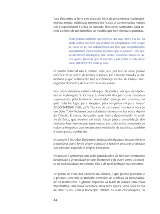 44
Para Descartes, a Terra e os céus são feitos de uma mesma matéria pri-
mordial e estão sujeitos às mesmas leis físicas. A dicotomia dos mundo
sub e supralunares é coisa do passado. No cosmo cartesiano, cada es-
trela é centro de um turbilhão de matéria que movimenta os planetas.
Neste grande turbilhão que forma o céu cujo centro é o Sol, há
ainda outros menores que podem ser comparados com os que
às vezes se vê nos redemoinhos dos rios, que conjuntamente
acompanham o movimento do maior que os contém... Um des-
ses turbilhões tem Júpiter como centro, movendo com ele os ou-
tros quatro planetas que descrevem a sua órbita à volta deste
astro. (DESCARTES, 2007, p. 106).
O mundo material não é infinito, mas nem por isso se deve pensar
em encerrá-lo dentro de limites definidos. Ele é indeterminado, ou in-
definido (o que certamente traz à lembrança Nicolau de Cusa) e isso,
segundo Descartes, deve encerrar a discussão.
Nos conhecimentos estruturados por Descartes, em que as hipóte-
ses se restringem “à forma e à dimensão das partículas materiais
responsáveis pelo fenômeno observado”, emerge um universo, no
qual “não há lugar para atrações, para simpatias ou para almas”
(GUICCIARDINI, 2005, p.17). Trata-se de um mundo mecânico, obra de
um Deus Todo Poderoso cuja influência não mais se faz sentir depois
da Criação. É contra Descartes, esse ilustre desconhecido no ensi-
no da física, que Newton vai medir forças para a consolidação dos
Principia. Um Newton que, para muitos, é o maior entre os maiores de
todos os tempos, e que, exceto pelos resultados de sua física, também
é muito pouco conhecido.
O capítulo 1 introduz Descartes, destacando algumas de suas obras e
a trajetória que o levou a bem conduzir a razão e procurar a verdade
nas ciências, segundo o próprio Descartes.
O capítulo 2 apresenta uma ideia geral da obra de Newton, mostrando
de um lado a diversidade de seus interesses e de outro como o concei-
to de racionalidade, na ciência, não é de fácil definição ou consenso.
Do ponto de vista dos cânones da ciência, o que parece relevante é
o produto concreto do trabalho científico do símbolo da racionalida-
de do Iluminismo, o grande arquiteto da Idade da Razão: uma nova
matemática, uma nova mecânica, uma nova óptica, uma nova forma
de olhar o céu, com o telescópio refletor. As suas elocubrações, os
 