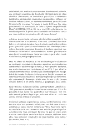 45Da física e da cosmologia de Descartes à gravitação newtoniana
seus sonhos, sua motivação, suas neuroses, seus interesses pessoais,
que se situam no contexto da descoberta, não fazem parte do relato
científico. Efetivamente, em uma ciência que valoriza o contexto da
justificativa, não importam os caminhos extracientíficos trilhados por
Newton. Pode ser curioso, ou mesmo surpreendente, para o físico que
Newton tenha procurado “perscrutar a mente de Deus e Seu plano
para o mundo e a humanidade, tal como o exposto nas profecias bí-
blicas” (WESTFALL, 1995, p. 40), ou se envolvido profundamente em
estudos alquímicos. É apenas para o historiador e o filósofo da ciência
que essas matérias, em princípio, são relevantes. Por quê?
A física e a cosmologia cartesiana são discutidas no capítulo 3. Em
consonância com a sua filosofia, explicita-se como Descartes esta-
belece o princípio da inércia e chega à primeira explicação mecânica
para a gravidade a partir do delineamento de uma teoria especula­tiva
sobre a formação progressiva dos astros. É também a partir de mo-
vimentos e de tendências de movimentos da matéria que compõe os
céus dos corpos celestes que Descartes explica o que é a luz, exami-
nando as suas principais propriedades.
Mas, no âmbito da mecânica, é a lei da conservação da quantidade
de movimento, enunciada por Descartes a partir do seu entendimento
sobre como se deve investigar a ciência, e não o princípio da inércia,
que atrai o interesse dos cientistas do século XVII. O que, afinal, se
conserva em uma colisão é a tônica dos assuntos explorados no capí-
tulo 4. Os estudos de alguns cientistas, nessa direção, terminam por
estabelecer noções pre­cursoras do moderno princípio da transforma-
ção e conservação da energia. A falta ainda de uma noção clara do
conceito de força é, em última instância, o que precipita essas ideias.
Para o filósofo e matemá­tico alemão Gottfried Wilhelm Leibniz (1646-
1716), por exemplo, um objeto em movimento pos­suía uma “força” de-
pendente de sua massa e do quadrado de sua veloci­dade – um con-
ceito bastante próximo daquele que, mais tarde, viria a ser conhecido
como a energia cinética de um corpo.
Conferindo validade ao princípio da inércia, não teoricamente como
em Descartes, mas em conformidade com uma física que admite a
existência do vazio, Newton pondera que “devia haver uma rigoro-
sa correlação entre uma causa externa e a mudança que ela produz.
Ali estava uma nova abordagem da força, na qual os corpos eram
tratados como objetos passivos de forças ex­ternas incidentes sobre
eles, e não como um veículo ativo de força incidindo sobre ou­tros.”
(WESTFALL, 1995, p. 47).
 