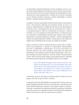 46
Ao demonstrar experimentalmente em que condições ocorre a con-
servação da quantidade de movimento em uma colisão, Newton iden-
tifica uma força à taxa da variação tempo­ral da quantidade de movi-
mento de um corpo (segunda lei) e conclui que as forças envolvidas
em um choque mecânico possuem a mesma intensidade, a mesma
direção e sentidos opostos (terceira lei).
O capítulo 5 discute a gravitação universal newtoniana, enunciada no
Livro 1 dos Principia e aplicada ao movimento celeste no Livro 3. O
universo, definitivamente, é regido por leis físicas que desconhecem
fronteiras. Com a formulação das leis do movimento dos corpos e
a sua generalização a todos os constituintes do universo, a ciência
é levada a um novo pa­tamar de desenvolvimento. O longo processo
de construção e transformação de ideias que culmina com a síntese
newtoniana, ao mesmo tempo que ressalta o caráter eminentemente
coletivo do empreendimento científico, mostra que ele não abdica do
impulso das contribuições de exceção, do insight de um gênio.
Porém, conceitos e teorias revolucionárias na ciência não se estabe-
lecem sem resistências, e quando se contextualiza historicamente
um novo e emblemático conhecimento, vê-se isso com clareza. Os
Principia mostra-se um texto complexo, estruturado sob uma nova
matemática e que abriga conceitos de difícil assimilação, como o es-
paço absoluto e a ação a distância. Como diz Voltaire (François-Marie
Arouet, 1694-1778), por muito tempo e para muitas pessoas, a filosofia
de Newton pareceu quase tão ininteligível quanto a dos antigos.
Mas a obscuridade dos gregos vinha do fato de que eles, real-
mente, não possuíam luzes, e as trevas de Newton vêm do fato
de que sua luz estava muito longe de nossos olhos. Ele encon-
trou verdades, mas descobriu-as e colocou-as num abismo. É
preciso descer nesse abismo e trazer essas verdades para a luz
do dia. (VOLTAIRE, 1996, p. 16).
Certamente, pode-se discordar de Voltaire quanto à falta de luz dos
gregos, mas não no que se refere a Newton.
O capítulo 6 trata das dificuldades de aceitação dos Principia, tanto na
própria Inglaterra quanto na França, em particular, e dos esforços que
foram desenvolvidos para superar a sua rejeição. Detém-se, particu-
larmente, no problema da (suposta) interação instantânea a distância
entre dois corpos e no empenho de Pierre Louis-Moreau de Maupetuis
(1698-1759) em levar a física de Newton para a França.
 