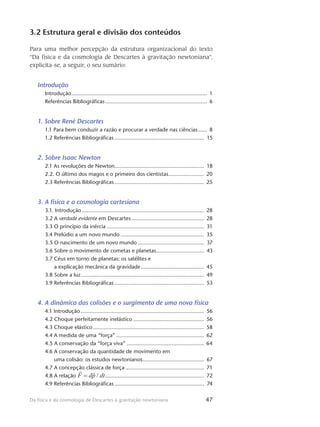 47Da física e da cosmologia de Descartes à gravitação newtoniana
3.2 Estrutura geral e divisão dos conteúdos
Para uma melhor percepção da estrutura organizacional do texto
“Da física e da cosmologia de Descartes à gravitação newtoniana”,
explicita-se, a seguir, o seu sumário:
Introdução
Introdução......................................................................................... 1
Referências Bibliográficas................................................................... 6
1. Sobre René Descartes
1.1 Para bem conduzir a razão e procurar a verdade nas ciências....... 8
1.2 Referências Bibliográficas........................................................... 15
2. Sobre Isaac Newton
2.1 As revoluções de Newton.......................................................... 18
2.2. O último dos magos e o primeiro dos cientistas........................ 20
2.3 Referências Bibliográficas........................................................... 25
3. A física e a cosmologia cartesiana
3.1. Introdução................................................................................ 28
3.2 A verdade evidente em Descartes................................................ 28
3.3 O princípio da inércia................................................................ 31
3.4 Prelúdio a um novo mundo....................................................... 35
3.5 O nascimento de um novo mundo............................................ 37
3.6 Sobre o movimento de cometas e planetas................................ 43
3.7 Céus em torno de planetas: os satélites e
a explicação mecânica da gravidade.......................................... 45
3.8 Sobre a luz................................................................................. 49
3.9 Referências Bibliográficas........................................................... 53
4. A dinâmica das colisões e o surgimento de uma nova física
4.1 Introdução................................................................................. 56
4.2 Choque perfeitamente inelástico............................................... 56
4.3 Choque elástico......................................................................... 58
4.4 A medida de uma “força”.......................................................... 62
4.5 A conservação da “força viva”................................................... 64
4.6 A conservação da quantidade de movimento em
uma colisão: os estudos newtonianos........................................ 67
4.7 A concepção clássica de força.................................................... 71
4.8 A relação ................................................................. 72
4.9 Referências Bibliográficas........................................................... 74
 