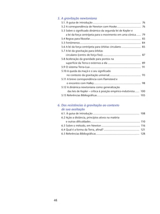 48
5. A gravitação newtoniana
5.1. À guisa de introdução............................................................... 76
5.2 A correspondência de Newton com Hooke................................ 76
5.3 Sobre o significado dinâmico da segunda lei de Kepler e
a lei da força centrípeta para o movimento em uma cônica....... 79
5.4 Regras para filosofar................................................................... 83
5.5 Fenômenos................................................................................ 84
5.6 A lei da força centrípeta para órbitas circulares.......................... 85
5.7 A lei da gravitação para órbitas
circulares (centro de força fixo).................................................. 87
5.8 Aceleração da gravidade para pontos na
superfície da Terra e externos a ela............................................ 89
5.9 O sistema Terra-Lua................................................................... 91
5.10 A queda da maçã e o seu significado
no contexto da gravitação universal.......................................... 93
5.11 A breve correspondência com Flamsteed e
o encontro com Halley.............................................................. 98
5.12 A dinâmica newtoniana como generalização
das leis de Kepler – crítica à posição empírico-indutivista....... 100
5.13 Referências Bibliográficas........................................................ 105
6. Das resistências à gravitação ao contexto
de sua aceitação
6.1. À guisa de introdução............................................................. 108
6.2 Ação a distância, princípios ativos na matéria
e outras dificuldades................................................................. 110
6.3 Sobre o método, em Newton................................................... 116
6.4 Qual é a forma da Terra, afinal?............................................... 121
6.5 Referências Bibliográficas......................................................... 128
 
