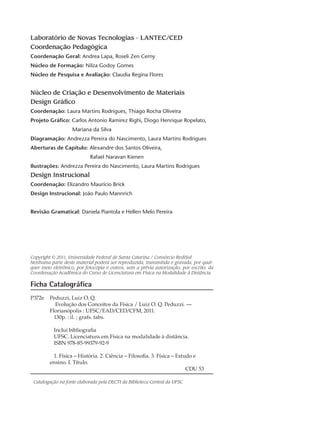 Laboratório de Novas Tecnologias - LANTEC/CED
Coordenação Pedagógica
Coordenação Geral: Andrea Lapa, Roseli Zen Cerny
Núcleo de Formação: Nilza Godoy Gomes
Núcleo de Pesquisa e Avaliação: Claudia Regina Flores
Núcleo de Criação e Desenvolvimento de Materiais
Design Gráfico
Coordenação: Laura Martins Rodrigues, Thiago Rocha Oliveira
Projeto Gráfico: Carlos Antonio Ramirez Righi, Diogo Henrique Ropelato,
		 Mariana da Silva
Diagramação: Andrezza Pereira do Nascimento, Laura Martins Rodrigues
Aberturas de Capítulo: Alexandre dos Santos Oliveira,
			 Rafael Naravan Kienen
Ilustrações: Andrezza Pereira do Nascimento, Laura Martins Rodrigues
Design Instrucional
Coordenação: Elizandro Maurício Brick
Design Instrucional: João Paulo Mannrich
Revisão Gramatical: Daniela Piantola e Hellen Melo Pereira			
Copyright © 2011, Universidade Federal de Santa Catarina / Consórcio RediSul
Nenhuma parte deste material poderá ser reproduzida, transmitida e gravada, por qual-
quer meio eletrônico, por fotocópia e outros, sem a prévia autorização, por escrito, da
Coordenação Acadêmica do Curso de Licenciatura em Física na Modalidade à Distância.
Ficha Catalográfica
P372e	 Peduzzi, Luiz O. Q.
	 Evolução dos Conceitos da Física / Luiz O. Q. Peduzzi. —
	 Florianópolis : UFSC/EAD/CED/CFM, 2011.
	 130p. : il. ; grafs. tabs.
	 Inclui bibliografia
	 UFSC. Licenciatura em Física na modalidade à distância.
	 ISBN 978-85-99379-92-9
	 1. Física – História. 2. Ciência – Filosofia. 3. Física – Estudo e
	 ensino. I. Título.
								 CDU 53
Catalogação na fonte elaborada pela DECTI da Biblioteca Central da UFSC
 