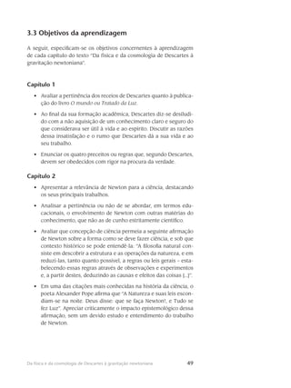 49Da física e da cosmologia de Descartes à gravitação newtoniana
3.3 Objetivos da aprendizagem
A seguir, especificam-se os objetivos concernentes à aprendizagem
de cada capítulo do texto “Da física e da cosmologia de Descartes à
gravitação newtoniana”.
Capítulo 1
Avaliar a pertinência dos receios de Descartes quanto à publica-•	
ção do livro O mundo ou Tratado da Luz.
Ao final da sua formação acadêmica, Descartes diz-se desiludi-•	
do com a não aquisição de um conhecimento claro e seguro do
que considerava ser útil à vida e ao espírito. Discutir as razões
dessa insatisfação e o rumo que Descartes dá a sua vida e ao
seu trabalho.
Enunciar os quatro preceitos ou regras que, segundo Descartes,•	
devem ser obedecidos com rigor na procura da verdade.
Capítulo 2
Apresentar a relevância de Newton para a ciência, destacando•	
os seus principais trabalhos.
Analisar a pertinência ou não de se abordar, em termos edu-•	
cacionais, o envolvimento de Newton com outras matérias do
conhecimento, que não as de cunho estritamente científico.
Avaliar que concepção de ciência permeia a seguinte afirmação•	
de Newton sobre a forma como se deve fazer ciência, e sob que
contexto histórico se pode entendê-la: “A filosofia natural con-
siste em descobrir a estrutura e as operações da natureza, e em
reduzí-las, tanto quanto possível, a regras ou leis gerais – esta-
belecendo essas regras através de observações e experimentos
e, a partir destes, deduzindo as causas e efeitos das coisas [...]”.
Em uma das citações mais conhecidas na história da ciência, o•	
poeta Alexander Pope afirma que “A Natureza e suas leis escon-
diam-se na noite. Deus disse: que se faça Newton!, e Tudo se
fez Luz”. Apreciar criticamente o impacto epistemológico dessa
afirmação, sem um devido estudo e entendimento do trabalho
de Newton.
 