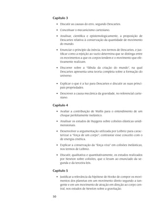 50
Capítulo 3
Discutir as causas do erro, segundo Descartes.•	
Conceituar o mecanicismo cartesiano.•	
Analisar, científica e epistemologicamente, a proposição de•	
Descartes relativa à conservação da quantidade de movimento
do mundo.
Enunciar o princípio da inércia, nos termos de Descartes, e jus-•	
tificar como a rejeição ao vazio determina que se distinga entre
os movimentos a que os corpos tendem e o movimento que efe-
tivamente realizam.
Discorrer sobre a “fábula da criação do mundo”, na qual•	
Descartes apresenta uma teoria completa sobre a formação do
universo.
Explicar o que é a luz para Descartes e discutir as suas princi-•	
pais propriedades.
Descrever a causa mecânica da gravidade, no referencial carte-•	
siano.
Capítulo 4
Avaliar a contribuição de Wallis para o entendimento de um•	
choque perfeitamente inelástico.
Analisar os estudos de Huygens sobre colisões elásticas unidi-•	
mensionais.
Desenvolver a argumentação utilizada por Leibniz para carac-•	
terizar a “força de um corpo”; contrastar esse conceito com o
de energia cinética.
Explicar a conservação da “força viva” em colisões inelásticas,•	
nos termos de Leibniz.
Discutir, qualitativa e quantitativamente, os estudos realizados•	
por Newton sobre colisões, que o levam ao enunciado da se-
gunda e da terceira leis.
Capítulo 5
Justificar a relevância da hipótese de Hooke de compor os movi-•	
mentos dos planetas em um movimento direto segundo a tan-
gente e em um movimento de atração em direção ao corpo cen-
tral, nos estudos de Newton sobre a gravitação.
 