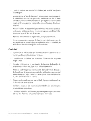 51Da física e da cosmologia de Descartes à gravitação newtoniana
Discutir o significado dinâmico conferido por Newton à segunda•	
lei de Kepler.
Mostrar como a “queda da maçã”, apresentada como um even-•	
to meramente curioso ou pitoresco no ensino da física, pode
contribuir para disseminar a ideia de que a gravitação universal
surgiu a Newton, pronta e acabada, em um lampejo de discer-
nimento.
Avaliar o cerne da argumentação empírico-indutivista que sus-•	
tenta que a lei da gravitação newtoniana pode ser obtida indu-
tivamente a partir das leis de Kepler.
Apreciar criticamente as•	 Regras para filosofar, de Newton.
Argumentar como o sucesso de Newton no estabelecimento da•	
lei da gravitação universal seria impossível sem a contribuição
do trabalho desenvolvido por outros cientistas.
Capítulo 6
Especificar as dificuldades (de ordem conceitual) envolvidas na•	
compreensão dos Principia newtoniano.
Contrastar os “métodos” de Newton e de Descartes, segundo•	
Roger Cotes.
Apreciar criticamente o significado da famosa declaração de•	
Newton Hypothesis non fingo (não simulo hipóteses).
Analisar a afirmação do historiador I. Bernard Cohen de que a•	
declaração de Newton sobre o método na filosofia experimental
não se estende a toda a sua obra, mas que é, fundamentalmen-
te, uma peculiaridade da Óptica.
Discutir a afirmação de que a gravidade é uma propriedade ina-•	
ta da matéria, para Newton.
Debater a questão da incomensurabilidade das cosmologias•	
newtoniana e cartesiana.
Descrever o papel e a contribuição de Maupertuis para a conso-•	
lidação dos Principia newtoniano entre os franceses.
 