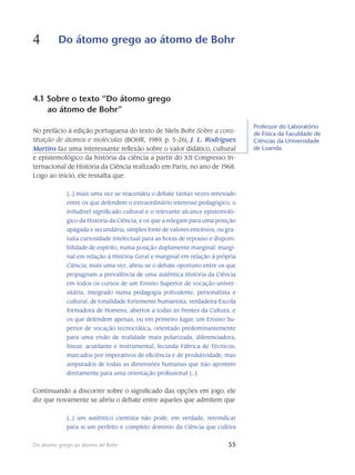 55Do átomo grego ao átomo de Bohr
4 Do átomo grego ao átomo de Bohr
55
4.1 Sobre o texto “Do átomo grego
ao átomo de Bohr”
No prefácio à edição portuguesa do texto de Niels Bohr Sobre a cons-
tituição de átomos e moléculas (BOHR, 1989, p. 5-26), J. L. Rodrigues
Martins faz uma interes­sante reflexão sobre o valor didático, cultural
e epistemológico da história da ciência a partir do XII Congresso In-
ternacional de História da Ciência realizado em Paris, no ano de 1968.
Logo ao início, ele ressalta que:
[...] mais uma vez se reacendeu o debate tantas vezes renovado
entre os que defendem o extraordinário interesse pedagógico, o
iniludível significado cultural e o relevante alcance epistemoló-
gico da História da Ciência, e os que a relegam para uma posição
apagada e secundária, simples fonte de valores emotivos, ou gra-
tuita curiosidade in­telectual para as horas de repouso e disponi-
bilidade de espírito, numa posição dupla­mente marginal: margi-
nal em relação à História Geral e marginal em relação à pró­pria
Ciência; mais uma vez, abriu-se o debate oportuno entre os que
propugnam a pre­valência de uma autêntica História da Ciência
em todos os cursos de um Ensino Supe­rior de vocação univer-
sitária, integrado numa pedagogia polivalente, personalista e
cultural, de tonalidade fortemente humanista, verdadeira Escola
formadora de Ho­mens, abertos a todas as frentes da Cultura, e
os que defendem apenas, ou em pri­meiro lugar, um Ensino Su-
perior de vocação tecnocrática, orientado predominante­mente
para uma visão de realidade mais polarizada, diferenciadora,
linear, acutilante e ins­trumental, fecunda Fábrica de Técnicos,
marcados por imperativos de eficiência e de produtividade, mas
amputados de todas as dimensões humanas que não apontem
di­re­tamente para uma orientação profissional [...].
Continuando a discorrer sobre o significado das opções em jogo, ele
diz que novamente se abriu o debate entre aqueles que admitem que
[...] um autêntico cientista não pode, em verdade, reivindicar
para si um perfeito e com­pleto domínio da Ciência que cultiva
Professor do Laboratório
de Física da Faculdade de
Ciências da Universidade
de Luanda.
 