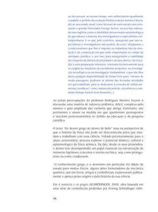 56
se não possuir, ao mesmo tempo, um conhecimento igualmente
completo e perfeito da evolução histórica dessa mesma Ciência,
até ao seu estado atual, como há mais de meio século vem ensi-
nando o grande historiador George Sarton, na sua luta esforça-
da mas inglória contra a fatalidade dessa miopia epistemoló­gica
de que adoece a maioria dos investigadores e especialistas con-
temporâneos. E os que, pelo contrário, asseguram que tais es-
pecialistas e investigadores não podem, de certo, ultrapassar o
condicionalismo que lhes é imposto na impiedosa luta da emu-
lação e da competição em que estão empenhados no campo da
atividade científica, e, por isso, para assegurarem a viabilidade
da conquista de direitos de prioridade e de descoberta, são força-
dos a uma preparação intensiva, orientada exclusivamente para
as exigências imediatas dos problemas propostos, na investiga-
ção tecnológica ou na investigação fun­damental, o que não lhes
deixa qualquer disponibilidade de tempo livre para, “mesmo de
modo passageiro, poderem se afastar das fecundas atividades
em que trabalham, para se dedicarem à consulta de velhas me-
mórias científicas”, como, melancolicamente, reconhe­ceu o emi-
nente biológo francês Jean Rostand [...].
As justas preocupações do professor Rodrigues Martins trazem à
discussão uma matéria de natureza polêmica, difícil, complexa pelo
número e pela amplitude das variáveis que abriga. Entretanto, são
pertinentes e atuais na medida em que questionam pressupostos
e suscitam posicionamentos no âmbito da educação e da pesquisa
científica.
O texto “Do átomo grego ao átomo de Bohr” atua na perspectiva de
que a história da física não pode ser desconhecida pelos que estu-
dam e trabalham com essa ciência. Voltado prioritaria­mente para o
aluno universitário, procura explorar o potencial didático, cultural e
epistemológico da física atômica. De fato, desde os seus primórdios,
o átomo tem desempenhado um papel essen­cial na estrutu­ração de
inúmeras hipóteses, conceitos e teorias na física, seja como protago-
nista ou como coadjuvante.
O conhecimento grego, e o atomismo em particular, foi objeto de
estudo para muitos físi­cos, alguns deles for­muladores da mecânica
quântica, que em livros, artigos e conferências, expres­saram publica-
mente o apreço pelas origens e pela história da sua ciência.
Em A natureza e os gregos (SCHRÖDINGER, 2003), obra baseada em
uma série de conferências proferidas por Erwing Schrödinger (1887-
 