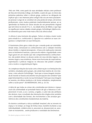 57Do átomo grego ao átomo de Bohr
1961) em 1948, como parte de suas atividades oficiais como professor
de física do University College, em Dublin, o autor diz que, no início das
primeiras palestras sobre a ciência grega, sentia-se na obrigação de
explicar que o seu interesse pelos antigos não era um mero passatem-
po pessoal. Longe de se constituir em uma perda de tempo, em termos
profissio­nais, como muitos poderiam inadvertidamente pensar, ao se
aprofundar na história de vários sé­culos de um pensamento original
que tem início no século VI a. C., na cidade jônica de Mileto, e que logo
se espalha por outras cidades-estado gregas, Schrödinger objetiva reu-
nir elementos para uma visão mais crítica da ciência atual.
A ciência é uma invenção dos gregos. Talvez aí esteja a maior razão
para estudá-la e, co­nhecendo-a, capacitar-se a admirar as suas con-
quistas e compreender as suas limitações.
O iluminismo jônio gera a ideia de que o mundo pode ser entendido.
Desde então, estrutu­ram-se conhecimentos sob a validade irrestrita
desse inédito e original pressuposto. A busca de explicações naturais
para os fenômenos naturais, a procura de ordem e regularidade como
regra geral em um mundo que não compartimentaliza conhecimen-
tos, não podem deixar os deuses senão em seus devi­dos lugares, ou
mesmo negar a sua existência. Nesse novo horizonte de expectativas,
superstições e práticas mágicas ou obscuras não podem competir
com a razão e a argumentação lógica.
As complexas relações da razão com a observação e as limitações dos
sentidos, estudadas pelos gregos, são ainda hoje matéria de vivo inte-
resse, como adverte Schrödinger. “Será que a nossa imagem inventa-
da do mundo se baseia unicamente nas percepções dos sentidos? Que
pa­pel desempenha a razão na sua formulação? Será que essa imagem
se assenta, em última instân­cia e de forma verdadeira, simplesmente
sobre a razão pura?” (SCHRÖDINGER, 2003, p. 32-33).
A ideia de que todas as coisas são constituídas por átomos e espaço
vazio dá continuidade ao postulado básico de que a Natureza é com-
preensível. O som, a cor, o aroma, a rigidez, o calor não são atributos
dos átomos, mas o resultado das interações dos (órgãos dos) sentidos
com a diversidade das formas, dos movimentos e dos arranjos geo-
métricos dos constituintes fundamen­tais da matéria.
Os átomos constituem a única realidade imutável; eles se movem no
espaço e no tempo, ao longo de linhas retas; mantêm incólume a sua
individualidade, colidem entre si, associam-se, desassociam-se, asso-
ciam-se novamente... assim produzem a variedade dos fenômenos.
 