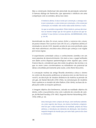 58
Mas a construção intelectual não prescinde da percepção sensorial.
O famoso diálogo de Demócrito, que apresenta o intelecto em uma
competição com os sentidos, deixa isso claro:
O intelecto afirma: O doce existe por convenção, o amargo exis-
te por convenção, o calor existe por convenção, o frio existe por
convenção; na verdade, não existe nada senão átomos e vazio.
Ao que os sentidos respondem: Pobre intelecto, pensas derrotar-
nos ao mesmo tempo que de nós queres as provas de que ne-
cessitas? A tua vitória é a nossa derrota. (SCHRÖDINGER, 2003,
p. 38-39).
Imortalizada na obra De rerum natura (Sobre a natureza das coisas),
do poeta romano Tito Lucrécio Caro (95-55 a.C.), a hipótese atômica é
retomada no século XVII. Quando acorda do seu sono profundo, para
não mais adormecer, encontra uma ciência que começa a ser regida
por novas regras.
O experimento controlado coloca o conhecimento científico em um
novo patamar de de­senvolvimento. Em meio a isso, o papel atribuído
aos dados acirra disputas epistemológicas en­tre aqueles que, como
Francis Bacon, consideram que eles estão na gênese das teo­rias e os
que os veem como corroboradores ou refutadores em potencial de
ideias concebidas previa­mente pela razão, como René Descartes.
A concepção realista da antiga filosofia atomística coloca o átomo
no centro de discussões polêmicas (a natureza tem ou não horror ao
vazio?), na descrição de estados dinâmicos da matéria (a pressão de
um gás, de Daniel Bernolli (1700-1782)), na estruturação de modelos
físico-químicos (o modelo de John Dalton (1766-1844)), na base de ex-
plicações sobre as reações quími­cas.
A imagem objetiva dos fenômenos, calcada na realidade objetiva do
átomo, sofre a sua pri­meira crise com o advento do conceito de cam-
po, de Michael Faraday (1791-1867). Segundo Werner Heisenberg (1901-
1976) (1980, p. 12):
Uma interação entre campos de forças, sem nenhuma substân-
cia como suporte das for­ças, era menos facilmente compreen-
sível do que a ideia materialista da realidade, pró­pria da física
atômica, e introduzia um elemento de abstração, não intuitivo,
naquela imagem do mundo que, por outro lado, parecia tão clara
e convincente.
 
