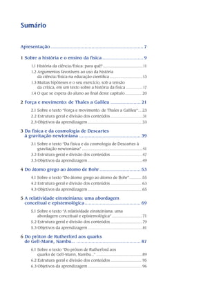 Sumário
Apresentação..................................................................... 7
1 Sobre a história e o ensino da física............................... 9
1.1 História da ciência/física: para quê?.....................................11
1.2 Argumentos favoráveis ao uso da história
da ciência/física na educação científica...............................13
1.3 Muitas hipóteses e o seu exercício, sob a tensão
da crítica, em um texto sobre a história da física................17
1.4 O que se espera do aluno ao final deste capítulo................ 20
2 Força e movimento: de Thales a Galileu....................... 21
2.1 Sobre o texto “Força e movimento: de Thales a Galileu”.... 23
2.2 Estrutura geral e divisão dos conteúdos..............................31
2.3 Objetivos da aprendizagem.................................................. 33
3 Da física e da cosmologia de Descartes
à gravitação newtoniana.............................................. 39
3.1 Sobre o texto “Da física e da cosmologia de Descartes à
gravitação newtoniana”........................................................41
3.2 Estrutura geral e divisão dos conteúdos..............................47
3.3 Objetivos da aprendizagem...................................................49
4 Do átomo grego ao átomo de Bohr............................... 53
4.1 Sobre o texto “Do átomo grego ao átomo de Bohr”............ 55
4.2 Estrutura geral e divisão dos conteúdos............................. 63
4.3 Objetivos da aprendizagem.................................................. 65
5 A relatividade einsteiniana: uma abordagem
conceitual e epistemológica.......................................... 69
5.1 Sobre o texto “A relatividade einsteiniana: uma
abordagem conceitual e epistemológica”.............................71
5.2 Estrutura geral e divisão dos conteúdos..............................79
5.3 Objetivos da aprendizagem...................................................81
6 Do próton de Rutherford aos quarks
de Gell-Mann, Nambu................................................... 87
6.1 Sobre o texto “Do próton de Rutherford aos
quarks de Gell-Mann, Nambu...”...........................................89
6.2 Estrutura geral e divisão dos conteúdos............................. 95
6.3 Objetivos da aprendizagem.................................................. 96
 
