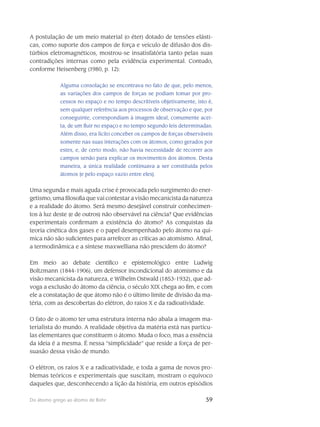 59Do átomo grego ao átomo de Bohr
A postulação de um meio material (o éter) dotado de tensões elásti-
cas, como suporte dos campos de força e veículo de difusão dos dis-
túrbios eletromagnéticos, mostrou-se insatisfatória tanto pelas suas
contradições internas como pela evidência experimental. Contudo,
conforme Heisenberg (1980, p. 12):
Alguma consolação se encontrava no fato de que, pelo menos,
as variações dos campos de forças se podiam tomar por pro-
cessos no espaço e no tempo descritíveis objetiva­mente, isto é,
sem qualquer referência aos processos de observação e que, por
conse­guinte, correspondiam à imagem ideal, comumente acei-
ta, de um fluir no espaço e no tempo segundo leis determinadas.
Além disso, era lícito conceber os campos de forças observáveis
somente nas suas interações com os átomos, como gerados por
estes, e, de certo modo, não havia necessidade de recorrer aos
campos senão para explicar os movimentos dos átomos. Desta
maneira, a única realidade continuava a ser constituída pelos
átomos [e pelo espaço vazio entre eles].
Uma segunda e mais aguda crise é provocada pelo surgimento do ener-
getismo, uma filoso­fia que vai contestar a visão mecanicista da natureza
e a realidade do átomo. Será mesmo desejá­vel construir conhecimen-
tos à luz deste (e de outros) não observável na ciência? Que evidências
experimentais confirmam a existência do átomo? As conquistas da
teoria cinética dos gases e o papel desempenhado pelo átomo na quí-
mica não são suficientes para arrefecer as críticas ao ato­mismo. Afinal,
a termodinâmica e a síntese maxwelliana não prescidem do átomo?
Em meio ao debate científico e epistemológico entre Ludwig
Boltzmann (1844-1906), um defensor incondicional do atomismo e da
visão mecanicista da natureza, e Wilhelm Ostwald (1853-1932), que ad-
voga a exclusão do átomo da ciência, o século XIX chega ao fim, e com
ele a constatação de que átomo não é o último limite de divisão da ma-
téria, com as descobertas do elétron, do raios X e da radioatividade.
O fato de o átomo ter uma estrutura interna não abala a imagem ma-
terialista do mundo. A realidade objetiva da matéria está nas partícu-
las elementares que constituem o átomo. Muda o foco, mas a essência
da ideia é a mesma. É nessa “simplicidade” que reside a força de per-
suasão dessa visão de mundo.
O elétron, os raios X e a radioatividade, e toda a gama de novos pro-
blemas teóricos e experimentais que suscitam, mostram o equívoco
daqueles que, desconhecendo a lição da história, em outros episódios
 