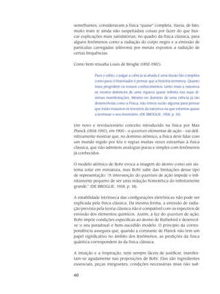 60
semelhantes, consideravam a física “quase” completa. Havia, de fato,
muito mais (e ainda não suspeitadas) coisas por fazer do que bus-
car explicações mais satisfatórias, no quadro da física clássica, para
alguns fenômenos como a radiação do corpo negro e a emissão de
partículas carregadas (elétrons) por metais expostos a radiação de
certas frequências.
Como bem ressalta Louis de Broglie (1892-1987):
Para o sábio, o julgar a ciência acabada é uma ilusão tão completa
como para o historiador é pensar que a história terminou. Quanto
mais progridem os nossos conhecimentos, tanto mais a natureza
se mostra detentora de uma riqueza quase infinita nas suas di-
versas manifestações. Mesmo no domínio de uma ciência já tão
desenvolvida como a Física, não temos razão alguma para pensar
que estão exaustos os tesouros da natureza ou que estamos quase
a terminar o seu inventário. (DE BROGLIE, 1958, p. 30).
Um novo e revolucionário conceito introduzido na física por Max
Planck (1858-1947), em 1900 – o quantum elementar de ação – vai defi-
nitivamente mostrar que, no domínio atômico, a física deve lidar com
um mundo regido por leis e regras muitas vezes estranhas à física
clássica, que não admitem analogias puras e simples com fenômenos
já conhecidos.
O modelo atômico de Bohr evoca a imagem do átomo como um sis-
tema solar em miniatura, mas Bohr sabe das limitações desse tipo
de representação. “A intervenção do quantum de ação impede o infi-
nitamente pequeno de ser uma redução homotética do infinitamente
grande.” (DE BROGLIE, 1958, p. 18).
A estabilidade intrínseca das configurações eletrônicas não pode ser
explicada pela física clássica. Da mesma forma, a emissão de radia-
ção prevista pela teoria clássica não é compatível com os espectros de
emissão dos elementos químicos. Assim, à luz do quantum de ação,
Bohr impõe condições específicas ao átomo de Rutheford e desenvol-
ve o seu paradoxal e bem-sucedido modelo. O princípio da corres-
pondência assegura que, quando a constante de Planck não tem um
papel significativo no âmbito dos fenômenos, as predições da física
quântica correspondem às da física clássica.
A intuição e a inspiração, nem sempre fáceis de justificar, manifes-
tam-se agudamente nas proposições de Bohr. Elas são ingredientes
essen­ciais, peças integrantes, condições necessárias (mas não sufi-
 