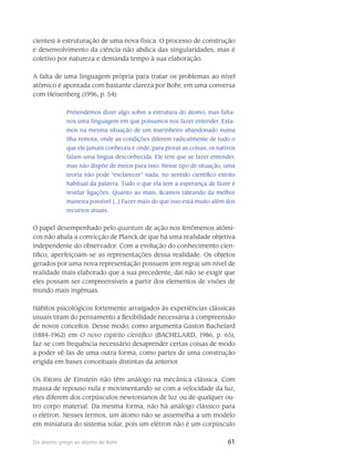 61Do átomo grego ao átomo de Bohr
cientes) à estruturação de uma nova física. O processo de construção
e desenvolvi­mento da ciência não abdica das singularidades, mas é
coletivo por natureza e demanda tempo à sua elaboração.
A falta de uma linguagem pró­pria para tratar os problemas ao nível
atômico é apontada com bastante clareza por Bohr, em uma conversa
com Heisenberg (1996, p. 54):
Pretendemos dizer algo sobre a estrutura do átomo, mas falta-
nos uma linguagem em que possamos nos fazer entender. Esta-
mos na mesma situação de um marinheiro aban­donado numa
ilha remota, onde as condições diferem radical­mente de tudo o
que ele jamais conheceu e onde, para piorar as coisas, os nativos
falam uma língua des­conhe­cida. Ele tem que se fazer entender,
mas não dispõe de meios para isso. Nesse tipo de situ­ação, uma
teoria não pode “esclarecer” nada, no sentido científico estrito
habitual da palavra. Tudo o que ela tem a esperança de fazer é
revelar ligações. Quanto ao mais, ficamos tateando da melhor
maneira possível [...] Fazer mais do que isso está muito além dos
recursos atu­ais.
O papel desempenhado pelo quantum de ação nos fenômenos atômi-
cos não abala a convic­ção de Planck de que há uma realidade objetiva
independente do observador. Com a evolução do conhecimento cien-
tífico, aperfeiçoam-se as representações dessa realidade. Os objetos
gerados por uma nova representação possuem (em regra) um nível de
realidade mais elaborado que a sua pre­cedente, daí não se exigir que
eles possam ser compreensíveis a partir dos elementos de visões de
mundo mais ingênuas.
Hábitos psicológicos fortemente arraigados às experiências clássicas
usuais tiram do pensa­mento a flexibilidade necessária à compreensão
de novos conceitos. Desse modo, como argumenta Gaston Bachelard
(1884-1962) em O novo espírito científico (BACHELARD, 1986, p. 65),
faz-se com frequência necessário desaprender certas coisas de modo
a poder vê-las de uma outra forma, como partes de uma cons­trução
erigida em bases conceituais dis­tintas da anterior.
Os fótons de Einstein não têm análogo na mecânica clássica. Com
massa de re­pouso nula e movimentando-se com a velocidade da luz,
eles diferem dos corpúsculos newtonia­nos de luz ou de qualquer ou-
tro corpo material. Da mesma forma, não há análogo clássico para
o elétron. Nesses termos, um átomo não se assemelha a um modelo
em miniatura do sistema solar, pois um elétron não é um corpúsculo
 