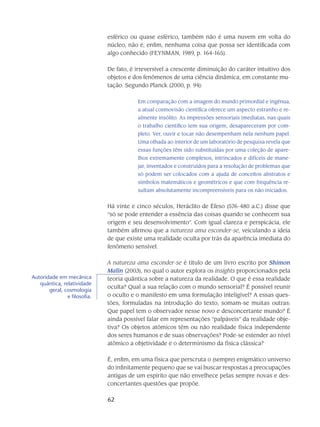 62
esférico ou quase esférico, também não é uma nuvem em volta do
núcleo, não é, enfim, nenhuma coisa que possa ser identificada com
algo co­nhecido (FEYNMAN, 1989, p. 164-165).
De fato, é irreversível a crescente diminuição do caráter intuitivo dos
objetos e dos fenôme­nos de uma ciência dinâmica, em constante mu-
tação. Segundo Planck (2000, p. 94):
Em comparação com a imagem do mundo primordial e ingênua,
a atual cosmovisão científica oferece um aspecto estranho e re-
almente insólito. As impressões sensoriais imediatas, nas quais
o trabalho científico tem sua origem, desapareceram por com­
pleto. Ver, ouvir e tocar não desempenham nela nenhum papel.
Uma olhada ao interior de um laboratório de pesquisa revela que
essas funções têm sido substituídas por uma coleção de apare-
lhos extremamente complexos, intrincados e difíceis de mane-
jar, in­ventados e construídos para a resolução de problemas que
só podem ser colocados com a ajuda de conceitos abstratos e
símbolos matemáticos e geométricos e que com frequência re-
sultam absolutamente incompreensíveis para os não iniciados.
Há vinte e cinco séculos, Heráclito de Éfeso (576-480 a.C.) disse que
“só se pode en­tender a essência das coisas quando se conhecem sua
origem e seu desenvolvimento”. Com igual clareza e perspicácia, ele
também afirmou que a natureza ama esconder-se, veiculando a ideia
de que existe uma realidade oculta por trás da aparência imediata do
fenômeno sensível.
A natureza ama esconder-se é título de um livro escrito por Shimon
Malin (2003), no qual o au­tor explora os insights proporcionados pela
teoria quântica sobre a natureza da realidade. O que é essa realidade
oculta? Qual a sua relação com o mundo sensorial? É possível reunir
o oculto e o manifesto em uma formulação inteligível? A essas ques-
tões, formuladas na introdu­ção do texto, somam-se muitas outras:
Que papel tem o observador nesse novo e desconcertante mundo? É
ainda possível falar em representações “palpáveis” da realidade obje-
tiva? Os objetos atômicos têm ou não realidade física independente
dos seres humanos e de suas observações? Pode-se estender ao nível
atômico a objetividade e o determinismo da física clássica?
É, enfim, em uma física que perscruta o (sempre) enigmático universo
do infinitamente pe­queno que se vai buscar respostas a preocupações
antigas de um espírito que não envelhece pelas sempre novas e des-
concertantes questões que propõe.
Autoridade em mecânica
quântica, relatividade
geral, cosmologia
e filosofia.
 