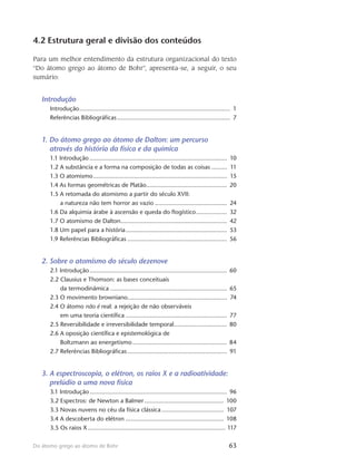63Do átomo grego ao átomo de Bohr
4.2 Estrutura geral e divisão dos conteúdos
Para um melhor entendimento da estrutura organizacional do texto
“Do átomo grego ao átomo de Bohr”, apresenta-se, a seguir, o seu
sumário:
Introdução
Introdução......................................................................................... 1
Referências Bibliográficas................................................................... 7
1. Do átomo grego ao átomo de Dalton: um percurso
através da história da física e da química
1.1 Introdução................................................................................. 10
1.2 A substância e a forma na composição de todas as coisas.......... 11
1.3 O atomismo............................................................................... 15
1.4 As formas geométricas de Platão................................................ 20
1.5 A retomada do atomismo a partir do século XVII:
a natureza não tem horror ao vazio........................................... 24
1.6 Da alquimia árabe à ascensão e queda do flogístico................... 32
1.7 O atomismo de Dalton............................................................... 42
1.8 Um papel para a história............................................................ 53
1.9 Referências Bibliográficas........................................................... 56
2. Sobre o atomismo do século dezenove
2.1 Introdução................................................................................. 60
2.2 Clausius e Thomson: as bases conceituais
da termodinâmica..................................................................... 65
2.3 O movimento browniano.......................................................... 74
2.4 O átomo não é real: a rejeição de não observáveis
em uma teoria científica............................................................ 77
2.5 Reversibilidade e irreversibilidade temporal................................ 80
2.6 A oposição científica e epistemológica de
Boltzmann ao energetismo........................................................ 84
2.7 Referências Bibliográficas........................................................... 91
3. A espectroscopia, o elétron, os raios X e a radioatividade:
prelúdio a uma nova física
3.1 Introdução................................................................................. 96
3.2 Espectros: de Newton a Balmer............................................... 100
3.3 Novas nuvens no céu da física clássica..................................... 107
3.4 A descoberta do elétron.......................................................... 108
3.5 Os raios X................................................................................. 117
 