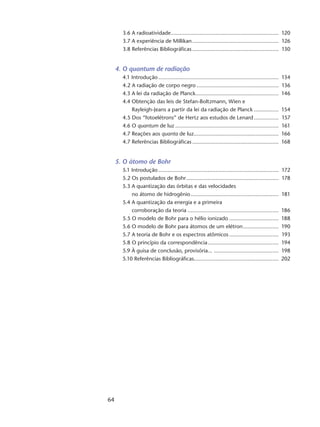 64
3.6 A radioatividade....................................................................... 120
3.7 A experiência de Millikan......................................................... 126
3.8 Referências Bibliográficas......................................................... 130
4. O quantum de radiação
4.1 Introdução............................................................................... 134
4.2 A radiação de corpo negro...................................................... 136
4.3 A lei da radiação de Planck....................................................... 146
4.4 Obtenção das leis de Stefan-Boltzmann, Wien e
Rayleigh-Jeans a partir da lei da radiação de Planck................. 154
4.5 Dos “fotoelétrons” de Hertz aos estudos de Lenard................. 157
4.6 O quantum de luz.................................................................... 161
4.7 Reações aos quanta de luz........................................................ 166
4.7 Referências Bibliográficas......................................................... 168
5. O átomo de Bohr
5.1 Introdução............................................................................... 172
5.2 Os postulados de Bohr............................................................. 178
5.3 A quantização das órbitas e das velocidades
no átomo de hidrogênio.......................................................... 181
5.4 A quantização da energia e a primeira
corroboração da teoria............................................................ 186
5.5 O modelo de Bohr para o hélio ionizado................................. 188
5.6 O modelo de Bohr para átomos de um elétron........................ 190
5.7 A teoria de Bohr e os espectros atômicos................................. 193
5.8 O princípio da correspondência............................................... 194
5.9 À guisa de conclusão, provisória... ........................................... 198
5.10 Referências Bibliográficas....................................................... 202
 