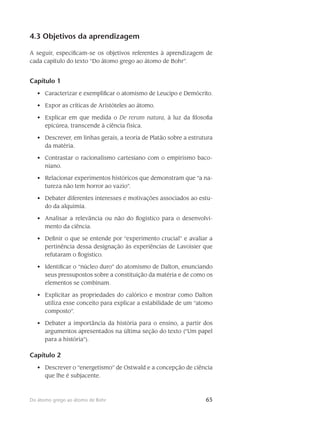 65Do átomo grego ao átomo de Bohr
4.3 Objetivos da aprendizagem
A seguir, especificam-se os objetivos referentes à aprendizagem de
cada capítulo do texto “Do átomo grego ao átomo de Bohr”.
Capítulo 1
Caracterizar e exemplificar o atomismo de Leucipo e Demócrito.•	
Expor as críticas de Aristóteles ao átomo.•	
Explicar em que medida o•	 De rerum natura, à luz da filosofia
epicúrea, transcende à ciência física.
Descrever, em linhas gerais, a teoria de Platão sobre a estrutura•	
da matéria.
Contrastar o racionalismo cartesiano com o empirismo baco-•	
niano.
Relacionar experimentos históricos que demonstram que “a na-•	
tureza não tem horror ao vazio”.
Debater diferentes interesses e motivações associados ao estu-•	
do da alquimia.
Analisar a relevância ou não do flogístico para o desenvolvi-•	
mento da ciência.
Definir o que se entende por “experimento crucial” e avaliar a•	
pertinência dessa designação às experiências de Lavoisier que
refutaram o flogístico.
Identificar o “núcleo duro” do atomismo de Dalton, enunciando•	
seus pressupostos sobre a constituição da matéria e de como os
elementos se combinam.
Explicitar as propriedades do calórico e mostrar como Dalton•	
utiliza esse conceito para explicar a estabilidade de um “atomo
composto”.
Debater a importância da história para o ensino, a partir dos•	
argumentos apresentados na última seção do texto (“Um papel
para a história”).
Capítulo 2
Descrever o “energetismo” de Ostwald e a concepção de ciência•	
que lhe é subjacente.
 