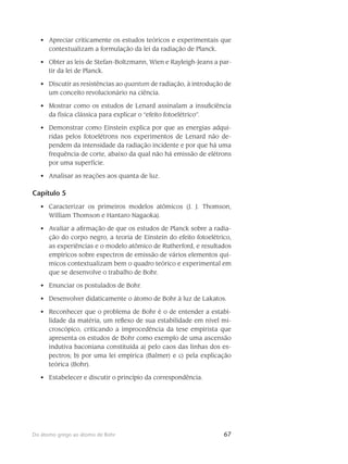 67Do átomo grego ao átomo de Bohr
Apreciar criticamente os estudos teóricos e experimentais que•	
contextualizam a formulação da lei da radiação de Planck.
Obter as leis de Stefan-Boltzmann, Wien e Rayleigh-Jeans a par-•	
tir da lei de Planck.
Discutir as resistências ao•	 quantum de radiação, à introdução de
um conceito revolucionário na ciência.
Mostrar como os estudos de Lenard assinalam a insuficiência•	
da física clássica para explicar o “efeito fotoelétrico”.
Demonstrar como Einstein explica por que as energias adqui-•	
ridas pelos fotoelétrons nos experimentos de Lenard não de-
pendem da intensidade da radiação incidente e por que há uma
frequência de corte, abaixo da qual não há emissão de elétrons
por uma superfície.
Analisar as reações aos quanta de luz.•	
Capítulo 5
Caracterizar os primeiros modelos atômicos (J. J. Thomson,•	
William Thomson e Hantaro Nagaoka).
Avaliar a afirmação de que os estudos de Planck sobre a radia-•	
ção do corpo negro, a teoria de Einstein do efeito fotoelétrico,
as experiências e o modelo atômico de Rutherford, e resultados
empíricos sobre espectros de emissão de vários elementos quí-
micos contextualizam bem o quadro teórico e experimental em
que se desenvolve o trabalho de Bohr.
Enunciar os postulados de Bohr.•	
Desenvolver didaticamente o átomo de Bohr à luz de Lakatos.•	
Reconhecer que o problema de Bohr é o de entender a estabi-•	
lidade da matéria, um reflexo de sua estabilidade em nível mi-
croscópico, criticando a improcedência da tese empirista que
apresenta os estudos de Bohr como exemplo de uma ascensão
indutiva baconiana constituída a) pelo caos das linhas dos es-
pectros; b) por uma lei empírica (Balmer) e c) pela explicação
teórica (Bohr).
Estabelecer e discutir o princípio da correspondência.•	
 
