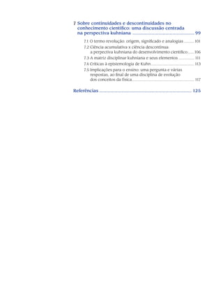 7 Sobre continuidades e descontinuidades no
conhecimento científico: uma discussão centrada
na perspectiva kuhniana .............................................. 99
7.1 O termo revolução: origem, significado e analogias..........101
7.2 Ciência acumulativa x ciência descontínua:
a perpectiva kuhniana do desenvolvimento científico.......106
7.3 A matriz disciplinar kuhniana e seus elementos............... 111
7.4 Críticas à epistemologia de Kuhn........................................ 113
7.5 Implicações para o ensino: uma pergunta e várias
respostas, ao final de uma disciplina de evolução
dos conceitos da física......................................................... 117
Referências.................................................................... 125
 
