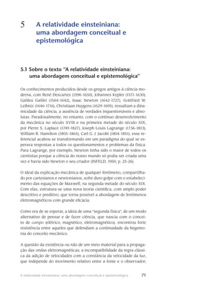 71A relatividade einsteiniana: uma abordagem conceitual e epistemológica
5 A relatividade einsteiniana:
uma abordagem conceitual e
epistemológica
71
5.1 Sobre o texto “A relatividade einsteiniana:
uma abordagem conceitual e epistemológica”
Os conhecimentos produzidos desde os gregos antigos à ciência mo-
derna, com René Descartes (1596-1650), Johannes Kepler (1571-1630),
Galileu Galilei (1564-1642), Isaac Newton (1642-1727), Gottfried W.
Leibniz (1646-1716), Christiaan Huygens (1629-1695), ressaltam a dina-
micidade da ciência, a au­sência de ver­dades inquestionáveis e abso-
lutas. Paradoxalmente, no entanto, com o contínuo desenvolvi­mento
da mecâ­nica no século XVIII e na primeira metade do século XIX,
por Pierre S. Laplace (1749-1827), Joseph Louis Lagrange (1736-1813),
William R. Hamilton (1805-1865), Carl G. J. Jacobi (1804-1851), esse re-
ferencial acabou se transfor­mando em um paradigma do qual se es-
perava respostas a todos os questionamentos e problemas da física.
Para Lagrange, por exemplo, Newton tinha sido o maior de todos os
cientistas porque a ciên­cia do nosso mundo só podia ser cri­ada uma
vez e havia sido Newton o seu criador (INFELD, 1950, p. 25-26).
O ideal da explicação mecânica de qualquer fenômeno, compartilha-
do por cartesianos e newto­nianos, sofre duro golpe com o estabeleci-
mento das equações de Maxwell, na segunda metade do século XIX.
Com elas, estrutura-se uma nova teoria científica, com amplo poder
descritivo e preditivo, que torna possível a abordagem de fenômenos
eletromagnéticos com grande eficácia.
Como era de se esperar, a ideia de uma “segunda física”, de um modo
alternativo de pen­sar e de fazer ciência, que nascia com o concei-
to de campo (elétrico, magnético, eletromagnético), en­controu forte
resistên­cia entre aqueles que defendiam a conti­nui­dade da hegemo-
nia do conceito mecânico.
A questão da existência ou não de um meio material para a propaga-
ção das ondas eletro­magnéticas; a incompatibilidade da regra clássi-
ca da adição de velocidades com a constância da velocidade da luz,
que independe do movimento relativo entre a fonte e o observador;
 