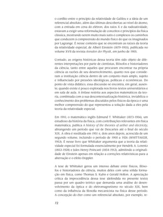 72
o con­flito en­tre o princípio da relatividade de Galileu e a ideia de um
referencial abso­luto, além das últimas descobertas ao nível do átomo,
com a entrada em cena do elétron, dos raios X e da radioatividade,
estavam a exigir uma reformulação de conceitos e princípios da física
clássica, mostrando serem muito mais sutis e complexos os caminhos
que condu­zem à compreensão do mundo físico do que os imagina­dos
por Lagrange. É nesse contexto que se encontram as raízes da teoria
da rela­tividade especial, de Albert Einstein (1879-1955), publicada no
volume XVII da revista Annalen der Physik, em junho de 1905.
Contudo, as origens históricas dessa teoria têm sido objeto de dife-
rentes interpretações por parte de cientistas, filósofos e historiadores
da ciência, tanto entre aqueles que procuram encontrar na própria
ciência as razões de seu desenvolvimento, quanto nos que conside-
ram a instituição ciên­cia dentro de um conjunto mais amplo, sujeito
e influenciado por pressões ideológicas, políticas e econômicas. Do
ponto de vista didático, essa discussão se encontra, em geral, ausen-
te; quando existe é pouco explorada nos livros-textos universitários e
em sala de aula. A ênfase restrita aos aspectos matemáticos da teo-
ria, combinada com a sua descontextualização histórica, inviabiliza o
conhecimento dos problemas discutidos pelos físicos da época e uma
melhor compreensão do que representou a solução dada a eles pela
teoria da relatividade especial.
Em 1910, o matemático inglês Edmund T. Whittaker (1873-1956), um
estudioso da história da física, com contribuições relevantes em física
matemática, publica A history of the theories of aether and electricity,
abrangendo um período que vai de Descartes até o final do século
XIX. A obra é reeditada em 1951 e, dois anos depois, acrescida de um
segundo volume, incluindo o perí­odo de 1900 a 1926 (WHITTAKER,
1953). É nesse livro que Whittaker argumenta que a teoria da relati-
vidade especial foi formulada essencialmente por Hendrik A. Lorentz
(1853-1928) e Jules Henry Poincaré (1854-1912), admitindo a originali-
dade de Einstein apenas em relação a correções relativísticas para a
aberração e o efeito Doppler.
A tese de Whittaker gerou um intenso debate entre físicos, filóso-
fos e historiadores da ciên­cia, muitos deles com uma sólida forma-
ção em física, como Thomas S. Kuhn e Gerald Holton. A apreciação
crítica da improcedência dessa tese (defendida no presente texto)
passa por um quadro teórico que demanda uma análise do desen-
volvimento da óptica e do eletromagnetismo no século XIX, bem
como da influência da filosofia mecanicista na física desse período.
A concepção do éter como um referencial absoluto, por exemplo, re-
 