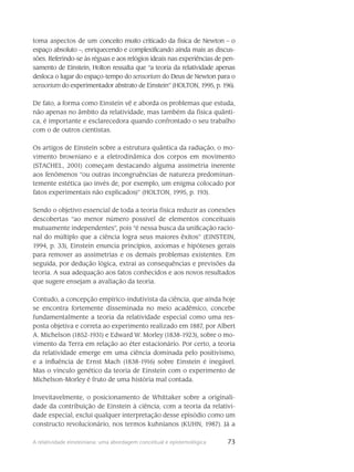 73A relatividade einsteiniana: uma abordagem conceitual e epistemológica
toma aspectos de um conceito muito criti­cado da física de Newton – o
espaço absoluto –, enriquecendo e complexificando ainda mais as discus-
sões. Referindo-se às réguas e aos relógios ideais nas experiências de pen-
samento de Einstein, Holton ressalta que “a teoria da relatividade apenas
desloca o lugar do espaço-tempo do sensorium do Deus de Newton para o
sensorium do experimentador abstrato de Einstein” (HOLTON, 1995, p. 196).
De fato, a forma como Einstein vê e aborda os problemas que estuda,
não apenas no âmbito da relatividade, mas também da física quânti-
ca, é importante e es­clarecedora quando confrontado o seu trabalho
com o de outros cientistas.
Os artigos de Einstein sobre a estrutura quântica da radiação, o mo-
vimento browniano e a eletrodinâmica dos corpos em movimento
(STACHEL, 2001) começam destacando alguma assimetria ine­rente
aos fenômenos “ou outras incongruências de natureza predominan-
temente estética (ao invés de, por exemplo, um enigma colocado por
fatos experimentais não explicados)” (HOLTON, 1995, p. 193).
Sendo o objetivo essencial de toda a teoria física reduzir as conexões
descobertas “ao me­nor número possível de elementos conceituais
mutuamente independentes”, pois “é nessa busca da unificação racio-
nal do múltiplo que a ciência logra seus maiores êxitos” (EINSTEIN,
1994, p. 33), Einstein enuncia princí­pios, axiomas e hipóteses gerais
para remover as assimetrias e os demais problemas existentes. Em
seguida, por dedução lógica, extrai as consequências e previsões da
teoria. A sua adequação aos fatos conhecidos e aos novos resultados
que sugere ensejam a avaliação da teoria.
Contudo, a concepção empírico-indutivista da ciência, que ainda hoje
se encontra forte­mente disseminada no meio acadêmico, concebe
fundamentalmente a teoria da relatividade espe­cial como uma res-
posta objetiva e correta ao experimento realizado em 1887, por Albert
A. Michelson (1852-1931) e Edward W. Morley (1838-1923), sobre o mo-
vimento da Terra em relação ao éter estacionário. Por certo, a teoria
da relatividade emerge em uma ciência dominada pelo positivismo,
e a influência de Ernst Mach (1838-1916) sobre Einstein é inegável.
Mas o vínculo genético da teoria de Einstein com o experimento de
Michelson-Morley é fruto de uma história mal contada.
Invevitavelmente, o posicionamento de Whittaker sobre a originali-
dade da contribuição de Einstein à ciência, com a teoria da relativi-
dade especial, exclui qualquer interpretação desse episó­dio como um
constructo revolucionário, nos termos kuhnianos (KUHN, 1987). Já a
 