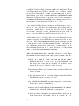 74
rejeição a Whittaker não implica necessariamente a aceitação dessa
tese. Quanto ao próprio Einstein, reiteradas vezes, em livros, artigos,
cartas e en­trevistas, ele afirmou que considerava a teoria da relativi-
dade especial como uma “evolução, não uma revolução da ciência da
dinâmica” (JAMMER, 2000, p. 31); como um desenvolvimento sistemá-
tico da eletrodinâmica de Maxwell e Lorentz, mas que, mesmo assim,
apontou para além dela mesma (EINSTEIN, 1994, p. 60).
A teoria da relatividade é uma construção de duas etapas. A relativi-
dade geral exige o abandono dos fundamentos seguros da geometria
euclidiana e a incursão por novas e desconhecidas áreas da relação
entre física e matemática para o estabelecimento de uma teoria na
qual as leis sejam válidas em qualquer sistema de referência.
Conforme Holton (1995, p. 191), referindo-se à relatividade einsteiniana,
“para encontrar um outro traba­lho que tão ricamente ilumina as rela-
ções entre física, matemática e epistemologia, ou entre expe­rimento
e teoria, com a mesma extensão científica, filosófica e implicações in-
telectuais gerais, seria preciso voltar aos Principia de Newton”. Talvez
não seja possível expressar de forma tão elo­quente, e em tão poucas
palavras, a importância do estudo dessa teoria.
Enfim, são muitas as questões discutidas pelo texto “A relatividade
einsteiniana: uma abordagem conceitual e epistemológica”, entre elas:
Qual era o estado da ciência no período que antecedeu a pri-a)	
meira publicação de Einstein sobre a teoria da relatividade? Em
particular, que assuntos potencialmente relevantes ao surgi-
mento da teoria eram discutidos pelos cientistas?
Que imagem (hegemônica) de ciência permeava o trabalho dosb)	
físicos à época?
Por que, ao contrário de Lorentz e Poincaré, a questão do éterc)	
não foi essencial para Einstein, em 1905?
O princípio da relatividade tem, rigorosamente, o mesmo signi-d)	
ficado para Poincaré e para Eintein?
Como Lorentz e Einstein interpretam as equações de transfor-e)	
mação de um sistema de referência inercial a outro?
Qual a importância da experiência de Michelson-Morley na gê-f)	
nese da teoria da relatividade especial de Einstein? Se é cor-
 