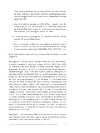 75A relatividade einsteiniana: uma abordagem conceitual e epistemológica
rente admitir que esse foi um experimento crucial na história
da física, então por que muitos cientistas ainda continuaram a
desenvolver pesquisas sobre o éter e suas propriedades, mesmo
depois de 1905?
Que concepção de ciência, ou estilo de fazer ciência, como dizg)	
Holton (1995, p. 193), pode-se extrair da semelhança estrutural
da Eletrodinâmica dos corpos em movimento com outros traba-
lhos seminais publicados por Einstein em 1905?
A teoria da relatividade especial é ou não um constructo revolu-h)	
cionário? E a relatividade geral?
Que contribuições pode trazer ao estudante a visão de Einsteini)	
sobre a natureza da ciência e do trabalho científico ao redigir
seus escritos da maturidade? (EINSTEIN, 1982; EINSTEIN, 1994)
Para tratar esses e outros temas, o texto está organizado em oito
capítulos.
No capítulo 1 discute-se um conceito central da física de Newton –
o espaço absoluto. A partir das críticas de Henry More (1614-1687)
ao conceito de extensão material de René Descartes, chega-se a sua
concepção de espaço. Os vinte conceitos comuns a Deus e ao espaço,
enumerados por More, “todos eles solenes atributos ontológicos do
absoluto” (MORE apud BURTT, 1991, p. 146-150), explicitam várias se-
melhanças do conceito newtoniano de espaço absoluto (o sensorium
de Deus, para Newton) com o conceito de More. Os experimentos que
Newton descreve na defesa do espaço absoluto demonstram uma
ação do espaço sobre a matéria, que produz as forças inerciais envol-
vidas, mas não da matéria sobre o espaço, como em princípio seria de
se esperar, de acordo com a terceira lei. A rejeição de Ernst Mach ao
espaço absoluto é contundente, e sem dúvida a mais significativa an-
tes de Einstein. Ela é sustentada por uma visão de ciência que, quan-
do muito, concede apenas um valor instrumental a grandezas não
observáveis em uma teoria científica. Contudo, e independentemente
da existência ou não de um referencial privilegiado na física, é o con-
ceito de referencial inercial que se estabelece e enseja perspectivas
equivalentes para o estudo de um sistema mecânico por diferentes
observadores (inerciais).
O capítulo 2 descreve as equações de transformação de um referen-
cial inercial a outro, mostrando que as leis da mecânica são as mes-
mas em todos os sistemas de referência inerciais.
 