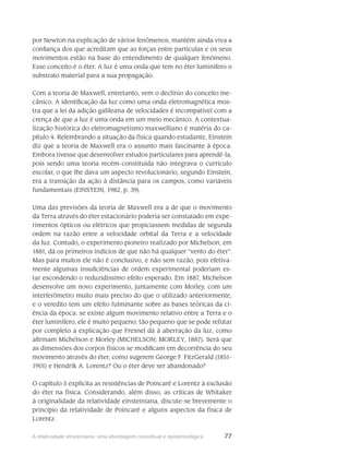 77A relatividade einsteiniana: uma abordagem conceitual e epistemológica
por Newton na explicação de vários fenômenos, mantém ainda viva a
confiança dos que acreditam que as forças entre partículas e os seus
movimentos estão na base do entendimento de qualquer fenômeno.
Esse conceito é o éter. A luz é uma onda que tem no éter luminífero o
substrato material para a sua propagação.
Com a teoria de Maxwell, entretanto, vem o declínio do conceito me-
cânico. A identificação da luz como uma onda eletromagnética mos-
tra que a lei da adição galileana de velocidades é incompatível com a
crença de que a luz é uma onda em um meio mecânico. A contextua-
lização histórica do eletromagnetismo maxwelliano é matéria do ca-
pítulo 4. Relembrando a situação da física quando estudante, Einstein
diz que a teoria de Maxwell era o assunto mais fascinante à época.
Embora tivesse que desenvolver estudos particulares para aprendê-la,
pois sendo uma teoria recém-constituída não integrava o currículo
escolar, o que lhe dava um aspecto revolucionário, segundo Einstein,
era a transição da ação à distância para os campos, como variáveis
fundamentais (EINSTEIN, 1982, p. 39).
Uma das previsões da teoria de Maxwell era a de que o movimento
da Terra através do éter estacionário poderia ser constatado em expe-
rimentos ópticos ou elétricos que propiciassem medidas de segunda
ordem na razão entre a velocidade orbital da Terra e a velocidade
da luz. Contudo, o experimento pioneiro realizado por Michelson, em
1881, dá os primeiros indícios de que não há qualquer “vento do éter”.
Mas para muitos ele não é conclusivo, e não sem razão, pois efetiva-
mente algumas insuficiências de ordem experimental poderiam es-
tar escondendo o reduzidíssimo efeito esperado. Em 1887, Michelson
desenvolve um novo experimento, juntamente com Morley, com um
interferômetro muito mais preciso do que o utilizado anteriormente,
e o veredito tem um efeito fulminante sobre as bases teóricas da ci-
ência da época: se existe algum movimento relativo entre a Terra e o
éter luminífero, ele é muito pequeno; tão pequeno que se pode refutar
por completo a explicação que Fresnel dá à aberração da luz, como
afirmam Michelson e Morley (MICHELSON; MORLEY, 1887). Será que
as dimensões dos corpos físicos se modificam em decorrência do seu
movimento através do éter, como sugerem George F. FitzGerald (1851-
1901) e Hendrik A. Lorentz? Ou o éter deve ser abandonado?
O capítulo 5 explicita as resistências de Poincaré e Lorentz à exclusão
do éter na física. Considerando, além disso, as críticas de Whitaker
à originalidade da relatividade einsteiniana, discute-se brevemente o
princípio da relatividade de Poincaré e alguns aspectos da física de
Lorentz.
 