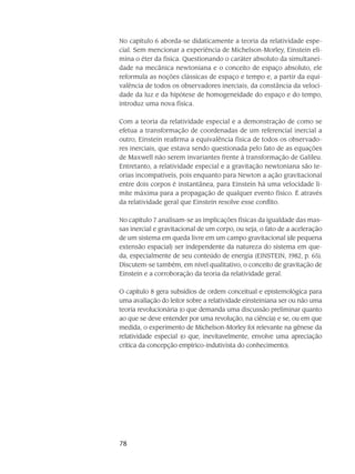 78
No capítulo 6 aborda-se didaticamente a teoria da relatividade espe-
cial. Sem mencionar a experiência de Michelson-Morley, Einstein eli-
mina o éter da física. Questionando o caráter absoluto da simultanei-
dade na mecânica newtoniana e o conceito de espaço absoluto, ele
reformula as noções clássicas de espaço e tempo e, a partir da equi-
valência de todos os observadores inerciais, da constância da veloci-
dade da luz e da hipótese de homogeneidade do espaço e do tempo,
introduz uma nova física.
Com a teoria da relatividade especial e a demonstração de como se
efetua a transformação de coordenadas de um referencial inercial a
outro, Einstein reafirma a equivalência física de todos os observado-
res inerciais, que estava sendo questionada pelo fato de as equações
de Maxwell não serem invariantes frente à transformação de Galileu.
Entretanto, a relatividade especial e a gravitação newtoniana são te-
orias incompatíveis, pois enquanto para Newton a ação gravitacional
entre dois corpos é instantânea, para Einstein há uma velocidade li-
mite máxima para a propagação de qualquer evento físico. É através
da relatividade geral que Einstein resolve esse conflito.
No capítulo 7 analisam-se as implicações físicas da igualdade das mas-
sas inercial e gravitacional de um corpo, ou seja, o fato de a aceleração
de um sistema em queda livre em um campo gravitacional (de pequena
extensão espacial) ser independente da natureza do sistema em que-
da, especialmente de seu conteúdo de energia (EINSTEIN, 1982, p. 65).
Discutem-se também, em nível qualitativo, o conceito de gravitação de
Einstein e a corroboração da teoria da relatividade geral.
O capítulo 8 gera subsídios de ordem conceitual e epistemológica para
uma avaliação do leitor sobre a relatividade einsteiniana ser ou não uma
teoria revolucionária (o que demanda uma discussão preliminar quanto
ao que se deve entender por uma revolução, na ciência) e se, ou em que
medida, o experimento de Michelson-Morley foi relevante na gênese da
relatividade especial (o que, inevitavelmente, envolve uma apreciação
crítica da concepção empírico-indutivista do conhecimento).
 