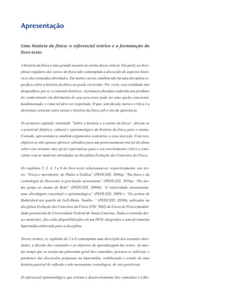 Apresentação
Uma história da física: o referencial teórico e a formatação do
livro-texto
A história da física é uma grande ausente no ensino dessa ciência. Em geral, as disci-
plinas regulares dos cursos de física não contemplam a discussão de aspectos histó-
ricos dos conteúdos abordados. Em muitos cursos, também não há uma disciplina es-
pecífica sobre a história da física na grade curricular. Por certo, essa realidade não
desqualifica, per si, o conteúdo histórico. A primazia absoluta conferida aos produtos
do conhecimento em detrimento de seus processos pode ser uma opção consciente,
fundamentada, e como tal deve ser respeitada. O que, sem dúvida, merece crítica é a
dicotomia existente entre ensino e história da física sob o véu da ignorância.
No primeiro capítulo, intitulado “Sobre a história e o ensino da física”, discute-se
o potencial didático, cultural e epistemológico da história da física para o ensino.
Contudo, apresentam-se também argumentos contrários a essa inserção. Com isso,
objetiva-se não apenas oferecer subsídios para um posicionamento inicial do aluno
sobre esse assunto, mas gerar expectativas para o seu envolvimento crítico e cons-
ciente com as matérias abordadas na disciplina Evolução dos Conceitos da Física.
Os capítulos 2, 3, 4, 5 e 6 do livro-texto relacionam-se, respectivamente, aos tex-
tos “Força e movimento: de Thales a Galileu” (PEDUZZI, 2008a), “Da física e da
cosmologia de Descartes à gravitação newtoniana” (PEDUZZI, 2010a), “Do áto-
mo grego ao átomo de Bohr” (PEDUZZI, 2008b), “A relatividade einsteiniana:
uma abordagem conceitual e epistemológica” (PEDUZZI, 2009) e “Do próton de
Rutherford aos quarks de Gell-Mann, Nambu...” (PEDUZZI, 2010b), utilizados na
disciplina Evolução dos Conceitos da Física (FSC 5602) do Curso de Física (modali-
dade presencial) da Universidade Federal de Santa Catarina. Dada a extensão des-
ses materiais, eles estão disponibilizados em um DVD, integrados a uma ferramenta
hipermídia elaborada para a disciplina.
Nesses termos, os capítulos de 2 a 6 contemplam uma descrição dos assuntos abor-
dados, a divisão dos conteúdos e os objetivos da aprendizagem dos textos. Ao mes-
mo tempo que se enseja um panorama geral dos conteúdos, procura-se valorizar o
pormenor das discussões propostas na hipermídia, viabilizando o estudo de uma
história passível de reflexão e não meramente cronológica, de viés positivista.
O referencial epistemológico que orienta o desenvolvimento dos conteúdos é a filo-
 