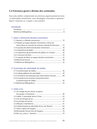 79A relatividade einsteiniana: uma abordagem conceitual e epistemológica
5.2 Estrutura geral e divisão dos conteúdos
Para uma melhor compreensão da estrutura organizacional do texto
“A relatividade einsteiniana: uma abordagem conceitual e epistemo-
lógica”, relaciona-se, a seguir, o seu sumário:
Introdução
Introdução......................................................................................... 1
Referências Bibliográficas................................................................... 8
1. Sobre o referencial absoluto newtoniano
1.1 Newton e a filosofia mecanicista................................................ 12
1.2 Prelúdio ao espaço absoluto newtoniano: críticas de
Henry More ao conceito de extensão material de Descartes...... 12
1.3 A questão do referencial absoluto newtoniano........................... 16
1.4 A experiência do balde.............................................................. 20
1.5 A experiência de pensamento dos globos em rotação................ 22
1.6 O sensorium de Deus.................................................................. 23
1.7 A rejeição de Mach ao espaço absoluto newtoniano.................. 27
1.8 Referencial inercial..................................................................... 30
1.9 Referências Bibliográficas........................................................... 32
2. O princípio da relatividade de Galileu
2.1 A transformação de Galileu........................................................ 36
2.2 A adição galileana de velocidades.............................................. 39
2.3 A invariância da aceleração para observadores inerciais............. 40
2.4 A invariância da mecânica newtoniana frente
à transformação de Galileu........................................................ 42
2.5 Referências Bibliográficas........................................................... 43
3. Sobre a luz
3.1 Um estágio de pré-ciência na óptica:
dos gregos a Grosseteste........................................................... 46
3.2 Galileu: a velocidade da luz é finita............................................ 52
3.3 A lei da refração da luz............................................................... 54
3.4 O princípio de Fermat................................................................ 57
3.5 Difração e interferência.............................................................. 61
3.6 A determinação da velocidade da luz, por Roemer.................... 64
3.7 Sobre a óptica de Huygens........................................................ 66
3.8 Revisitando Fermat à luz de Huygens......................................... 76
3.9 Éter, luz, cores e... Newton!....................................................... 79
 
